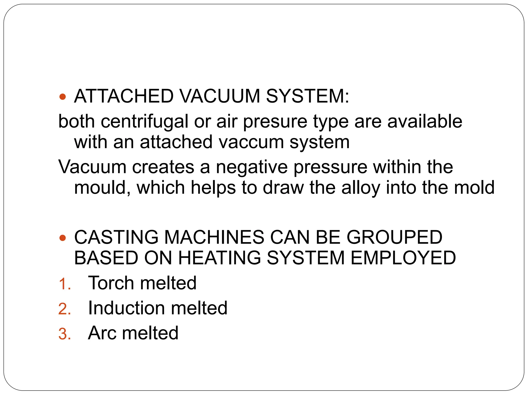  ATTACHED VACUUM SYSTEM:
both centrifugal or air presure type are available
with an attached vaccum system
Vacuum creates a negative pressure within the
mould, which helps to draw the alloy into the mold
 CASTING MACHINES CAN BE GROUPED
BASED ON HEATING SYSTEM EMPLOYED
1. Torch melted
2. Induction melted
3. Arc melted
 