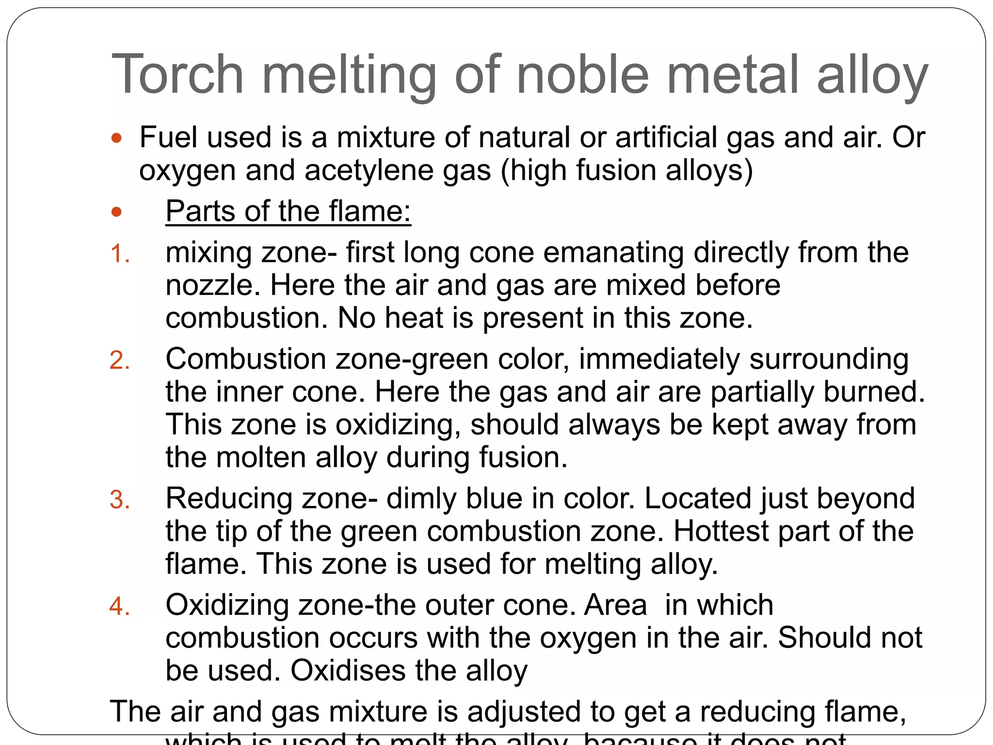 Torch melting of noble metal alloy
 Fuel used is a mixture of natural or artificial gas and air. Or
oxygen and acetylene gas (high fusion alloys)
 Parts of the flame:
1. mixing zone- first long cone emanating directly from the
nozzle. Here the air and gas are mixed before
combustion. No heat is present in this zone.
2. Combustion zone-green color, immediately surrounding
the inner cone. Here the gas and air are partially burned.
This zone is oxidizing, should always be kept away from
the molten alloy during fusion.
3. Reducing zone- dimly blue in color. Located just beyond
the tip of the green combustion zone. Hottest part of the
flame. This zone is used for melting alloy.
4. Oxidizing zone-the outer cone. Area in which
combustion occurs with the oxygen in the air. Should not
be used. Oxidises the alloy
The air and gas mixture is adjusted to get a reducing flame,
 