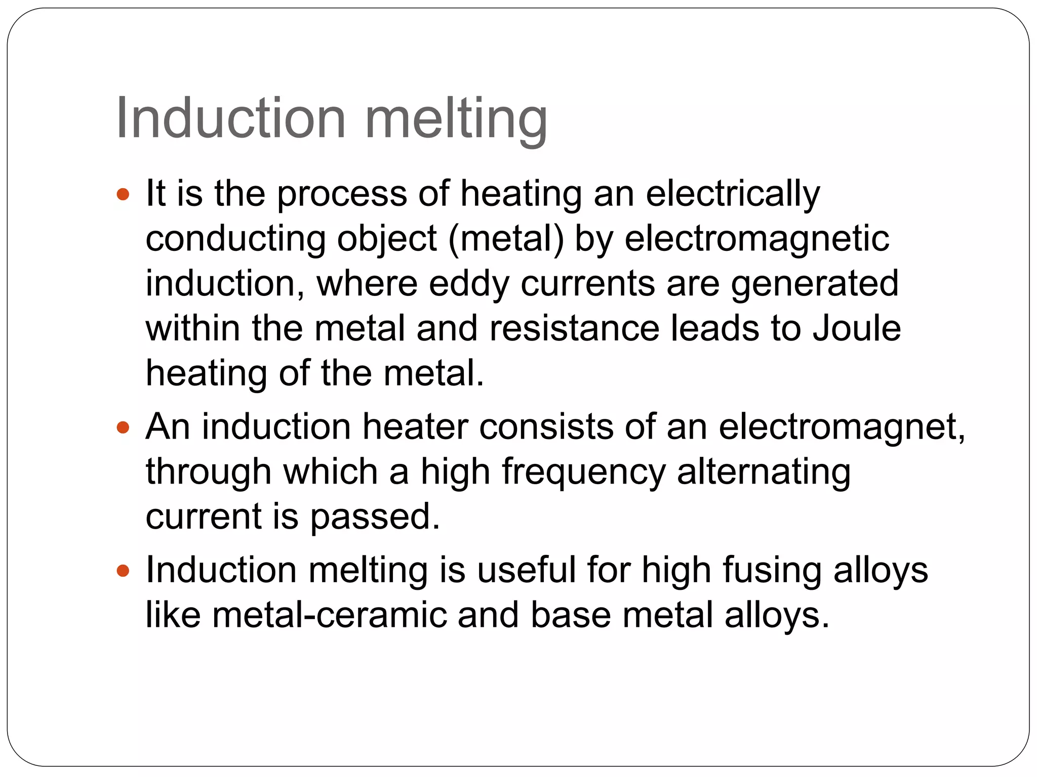 Induction melting
 It is the process of heating an electrically
conducting object (metal) by electromagnetic
induction, where eddy currents are generated
within the metal and resistance leads to Joule
heating of the metal.
 An induction heater consists of an electromagnet,
through which a high frequency alternating
current is passed.
 Induction melting is useful for high fusing alloys
like metal-ceramic and base metal alloys.
 