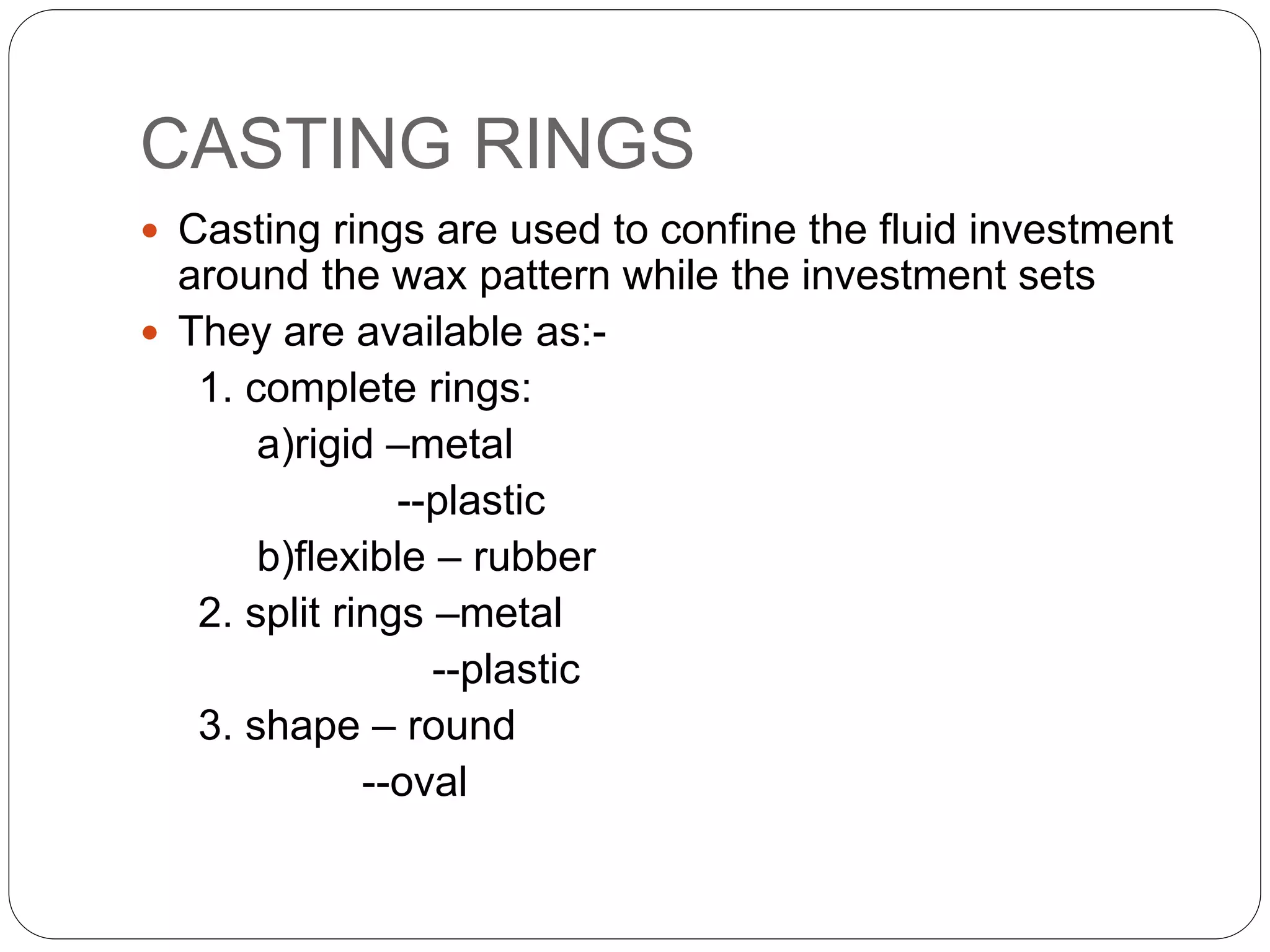 CASTING RINGS
 Casting rings are used to confine the fluid investment
around the wax pattern while the investment sets
 They are available as:-
1. complete rings:
a)rigid –metal
--plastic
b)flexible – rubber
2. split rings –metal
--plastic
3. shape – round
--oval
 