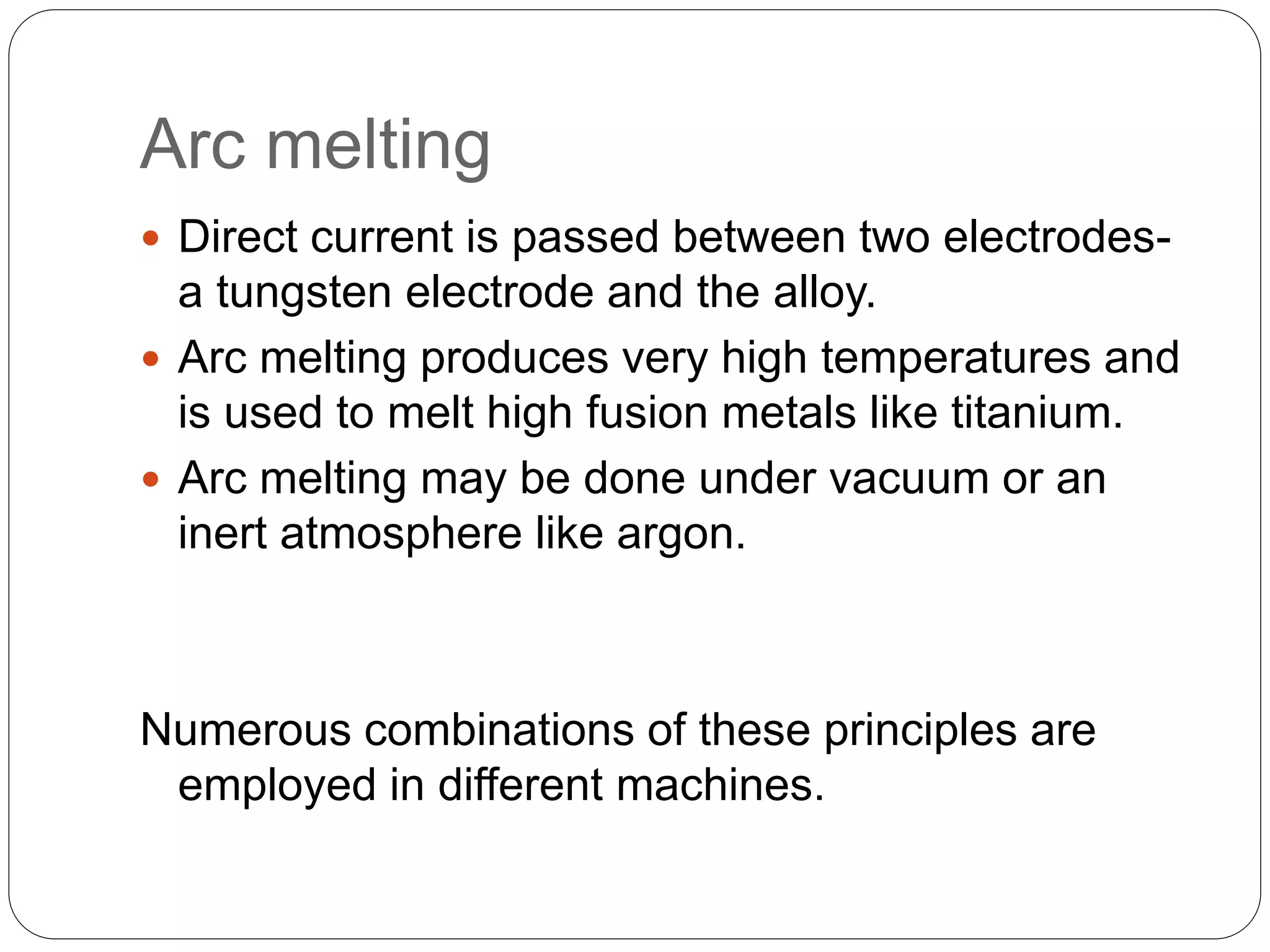 Arc melting
 Direct current is passed between two electrodes-
a tungsten electrode and the alloy.
 Arc melting produces very high temperatures and
is used to melt high fusion metals like titanium.
 Arc melting may be done under vacuum or an
inert atmosphere like argon.
Numerous combinations of these principles are
employed in different machines.
 