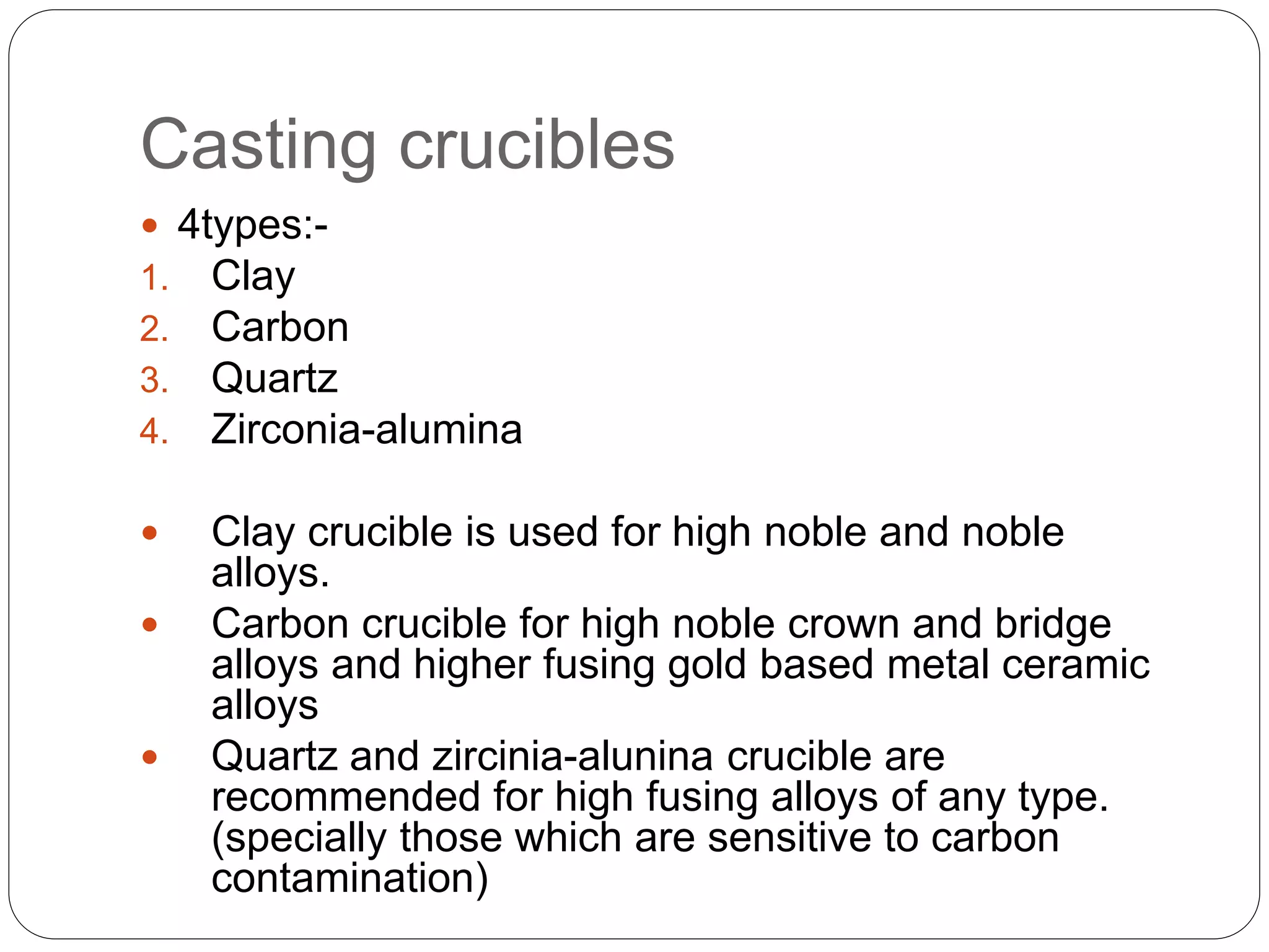 Casting crucibles
 4types:-
1. Clay
2. Carbon
3. Quartz
4. Zirconia-alumina
 Clay crucible is used for high noble and noble
alloys.
 Carbon crucible for high noble crown and bridge
alloys and higher fusing gold based metal ceramic
alloys
 Quartz and zircinia-alunina crucible are
recommended for high fusing alloys of any type.
(specially those which are sensitive to carbon
contamination)
 