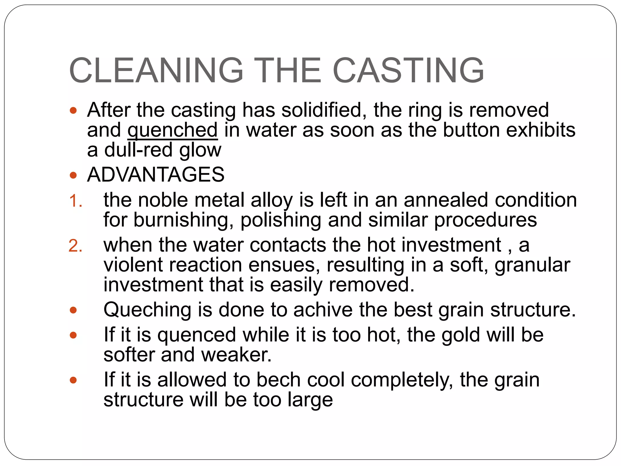 CLEANING THE CASTING
 After the casting has solidified, the ring is removed
and quenched in water as soon as the button exhibits
a dull-red glow
 ADVANTAGES
1. the noble metal alloy is left in an annealed condition
for burnishing, polishing and similar procedures
2. when the water contacts the hot investment , a
violent reaction ensues, resulting in a soft, granular
investment that is easily removed.
 Queching is done to achive the best grain structure.
 If it is quenced while it is too hot, the gold will be
softer and weaker.
 If it is allowed to bech cool completely, the grain
structure will be too large
 