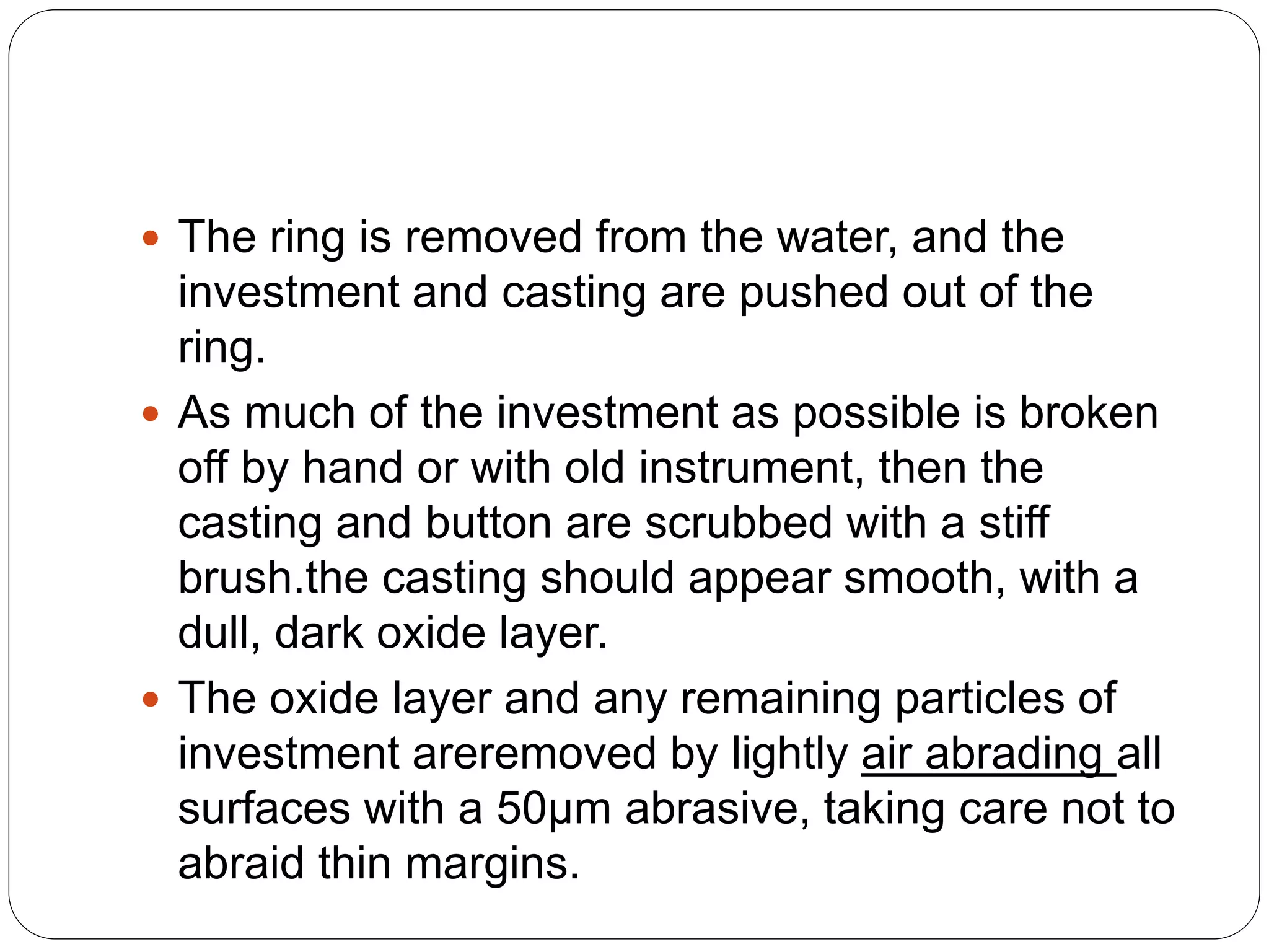  The ring is removed from the water, and the
investment and casting are pushed out of the
ring.
 As much of the investment as possible is broken
off by hand or with old instrument, then the
casting and button are scrubbed with a stiff
brush.the casting should appear smooth, with a
dull, dark oxide layer.
 The oxide layer and any remaining particles of
investment areremoved by lightly air abrading all
surfaces with a 50µm abrasive, taking care not to
abraid thin margins.
 