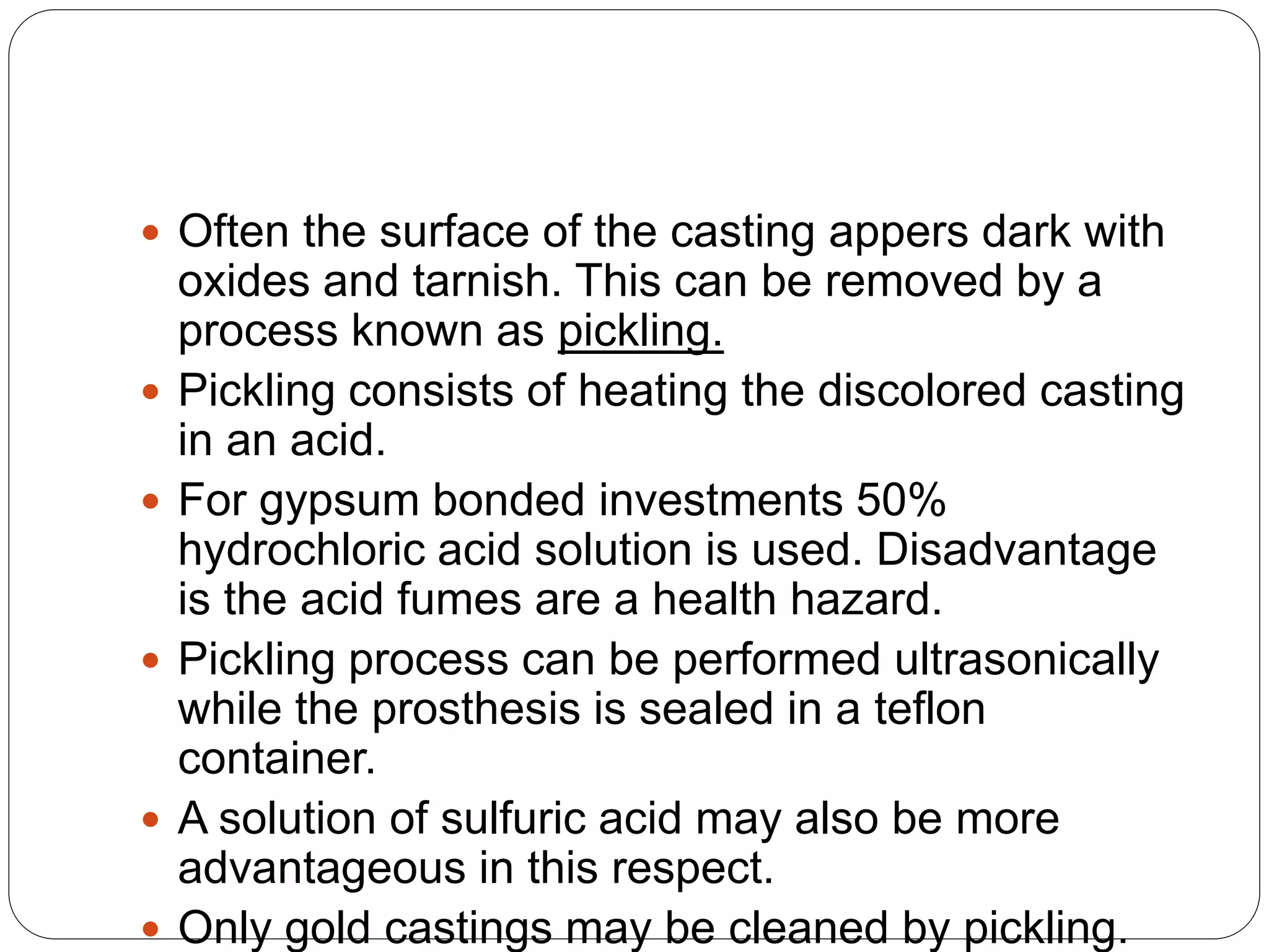  Often the surface of the casting appers dark with
oxides and tarnish. This can be removed by a
process known as pickling.
 Pickling consists of heating the discolored casting
in an acid.
 For gypsum bonded investments 50%
hydrochloric acid solution is used. Disadvantage
is the acid fumes are a health hazard.
 Pickling process can be performed ultrasonically
while the prosthesis is sealed in a teflon
container.
 A solution of sulfuric acid may also be more
advantageous in this respect.
 Only gold castings may be cleaned by pickling.
 