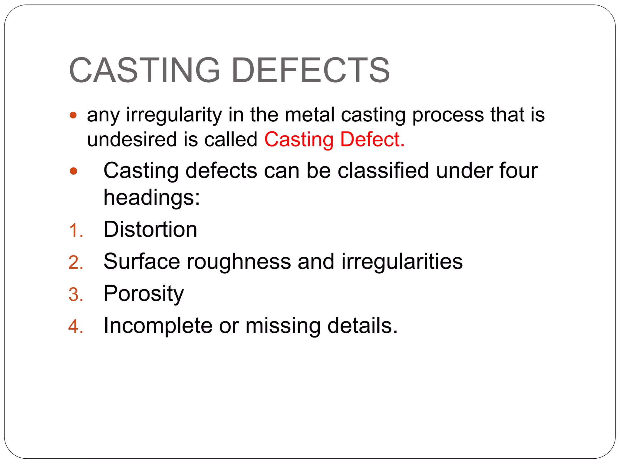 CASTING DEFECTS
 any irregularity in the metal casting process that is
undesired is called Casting Defect.
 Casting defects can be classified under four
headings:
1. Distortion
2. Surface roughness and irregularities
3. Porosity
4. Incomplete or missing details.
 