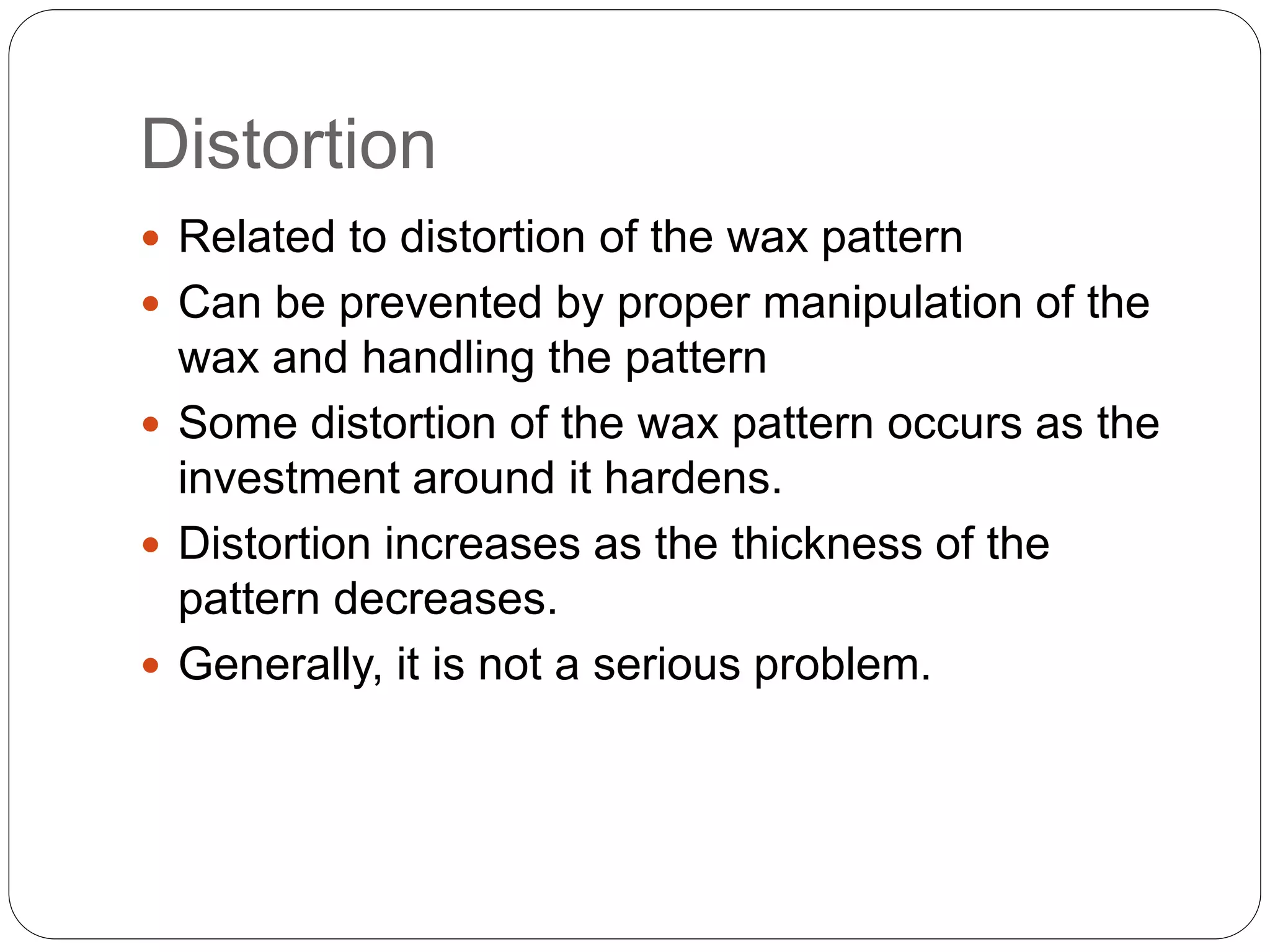 Distortion
 Related to distortion of the wax pattern
 Can be prevented by proper manipulation of the
wax and handling the pattern
 Some distortion of the wax pattern occurs as the
investment around it hardens.
 Distortion increases as the thickness of the
pattern decreases.
 Generally, it is not a serious problem.
 