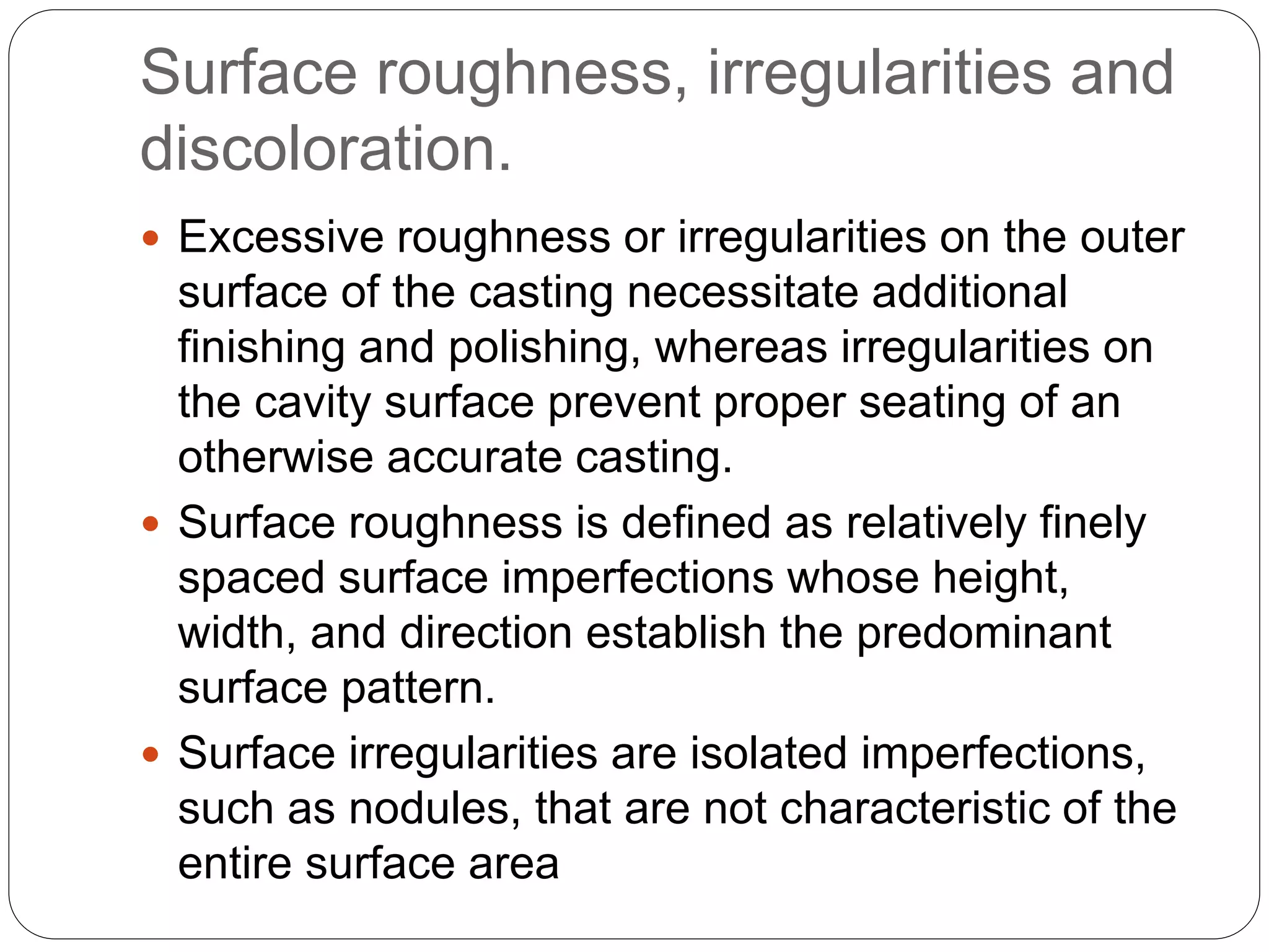 Surface roughness, irregularities and
discoloration.
 Excessive roughness or irregularities on the outer
surface of the casting necessitate additional
finishing and polishing, whereas irregularities on
the cavity surface prevent proper seating of an
otherwise accurate casting.
 Surface roughness is defined as relatively finely
spaced surface imperfections whose height,
width, and direction establish the predominant
surface pattern.
 Surface irregularities are isolated imperfections,
such as nodules, that are not characteristic of the
entire surface area
 