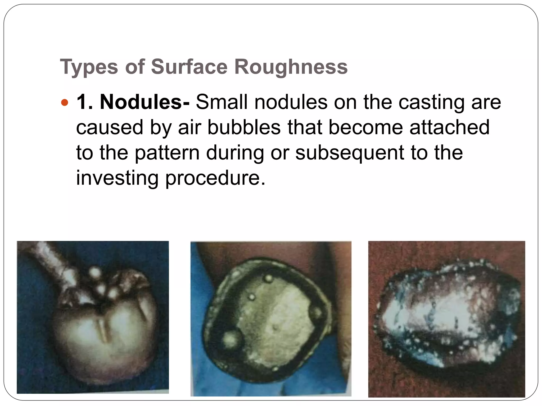 Types of Surface Roughness
 1. Nodules- Small nodules on the casting are
caused by air bubbles that become attached
to the pattern during or subsequent to the
investing procedure.
 