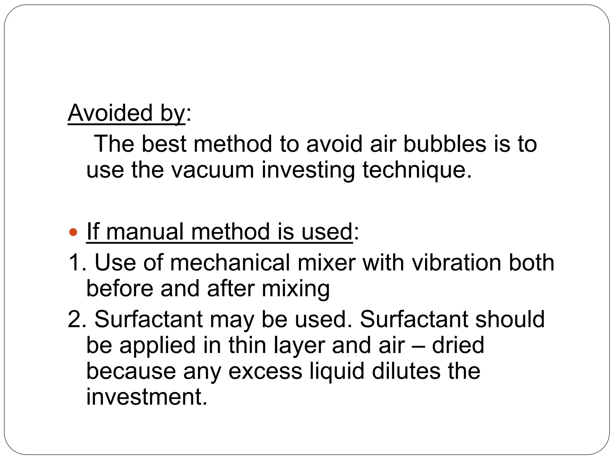 Avoided by:
The best method to avoid air bubbles is to
use the vacuum investing technique.
 If manual method is used:
1. Use of mechanical mixer with vibration both
before and after mixing
2. Surfactant may be used. Surfactant should
be applied in thin layer and air – dried
because any excess liquid dilutes the
investment.
 