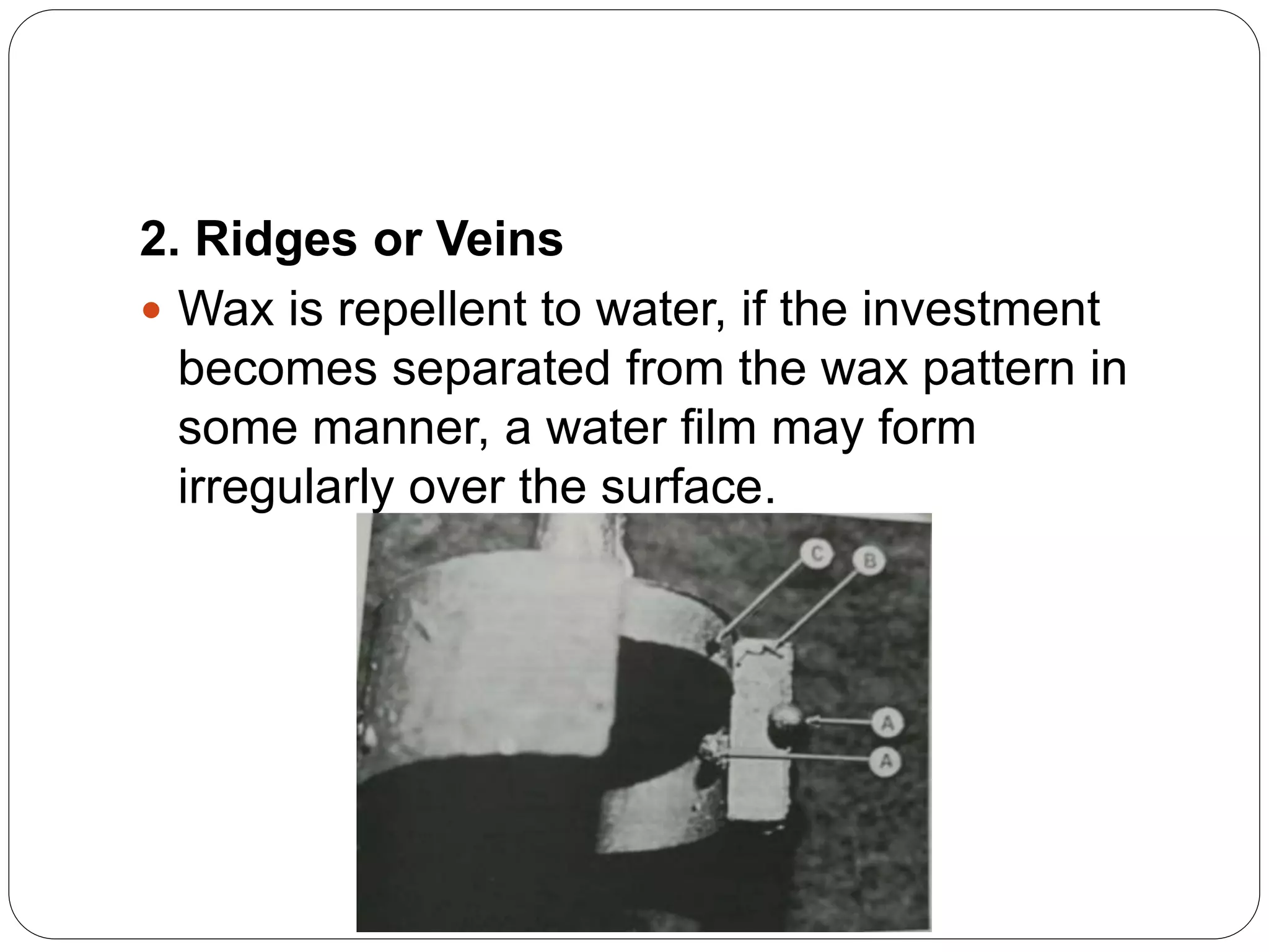 2. Ridges or Veins
 Wax is repellent to water, if the investment
becomes separated from the wax pattern in
some manner, a water film may form
irregularly over the surface.
 