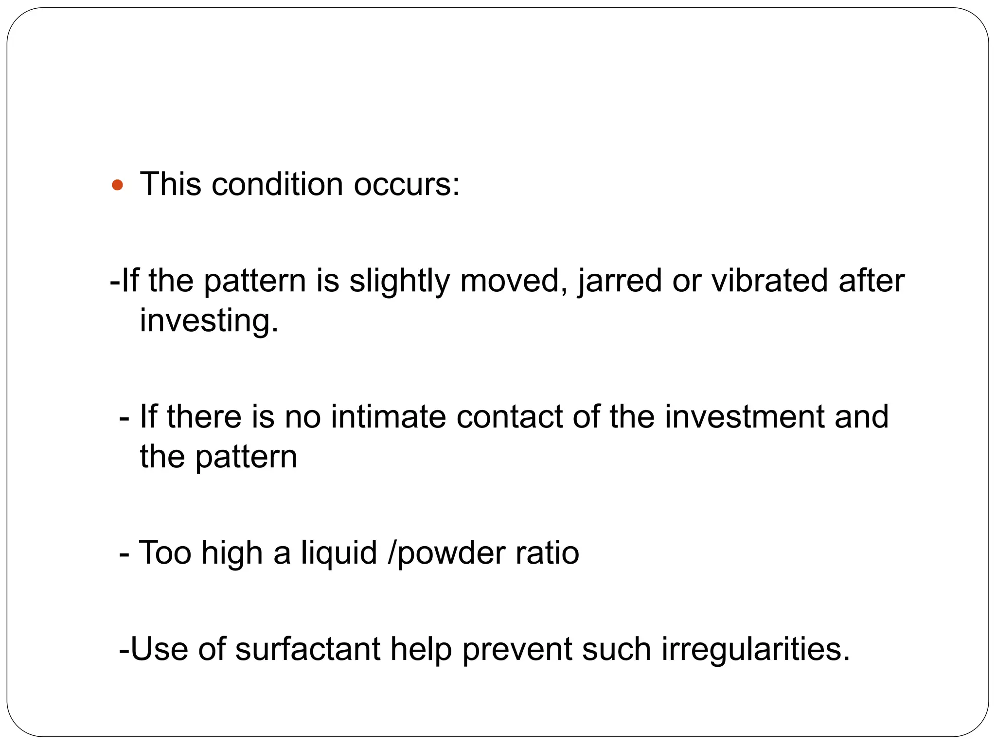  This condition occurs:
-If the pattern is slightly moved, jarred or vibrated after
investing.
- If there is no intimate contact of the investment and
the pattern
- Too high a liquid /powder ratio
-Use of surfactant help prevent such irregularities.
 