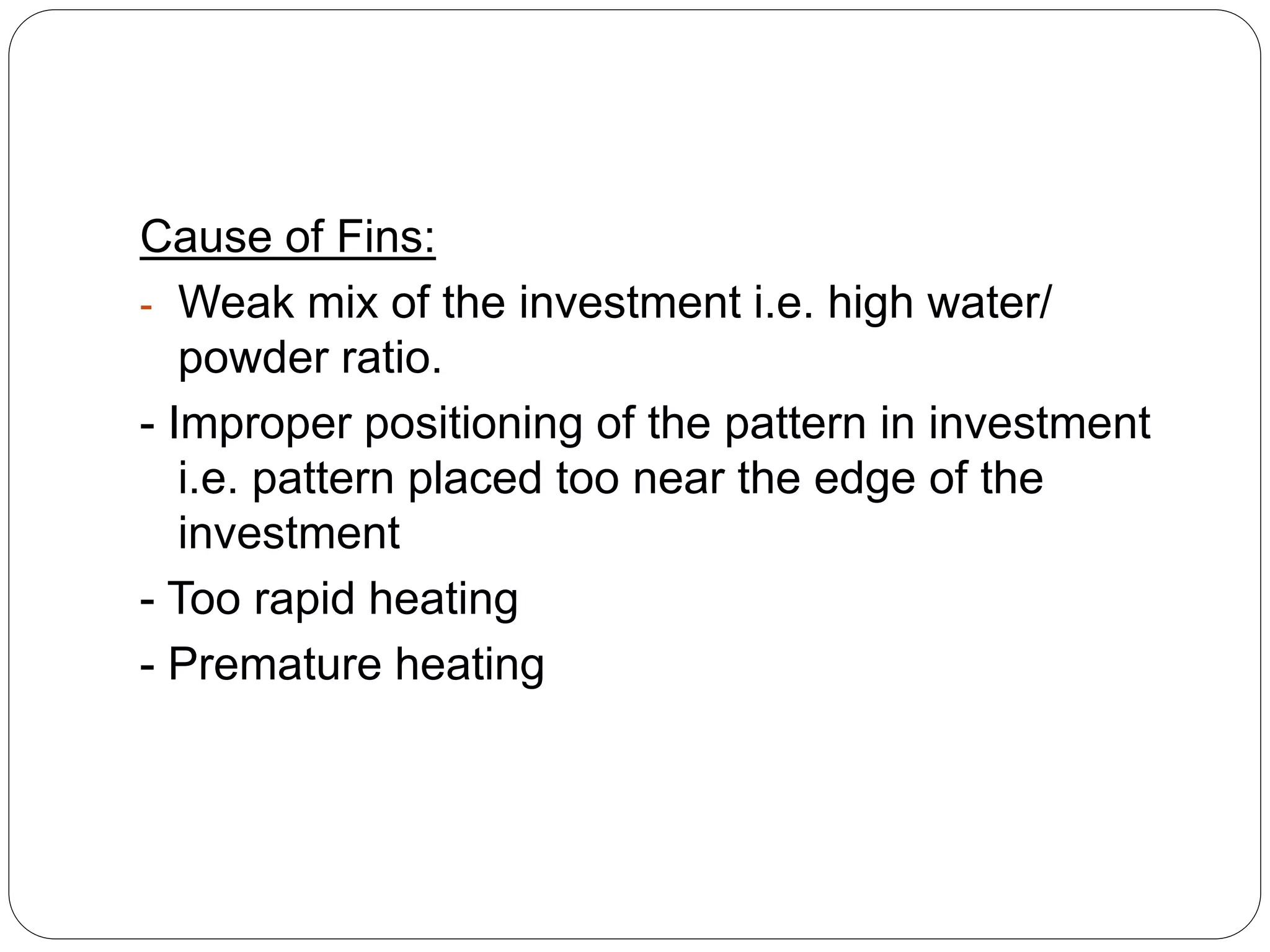 Cause of Fins:
- Weak mix of the investment i.e. high water/
powder ratio.
- Improper positioning of the pattern in investment
i.e. pattern placed too near the edge of the
investment
- Too rapid heating
- Premature heating
 