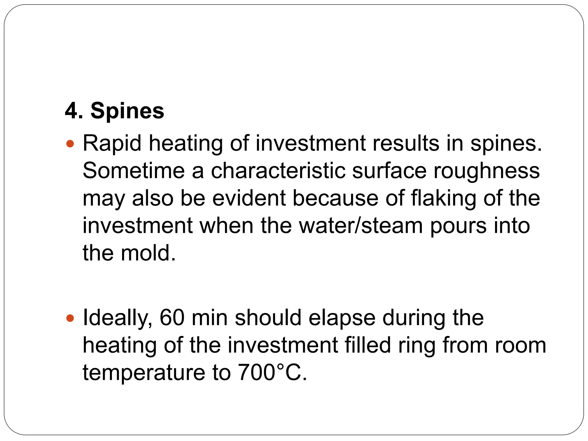 4. Spines
 Rapid heating of investment results in spines.
Sometime a characteristic surface roughness
may also be evident because of flaking of the
investment when the water/steam pours into
the mold.
 Ideally, 60 min should elapse during the
heating of the investment filled ring from room
temperature to 700°C.
 