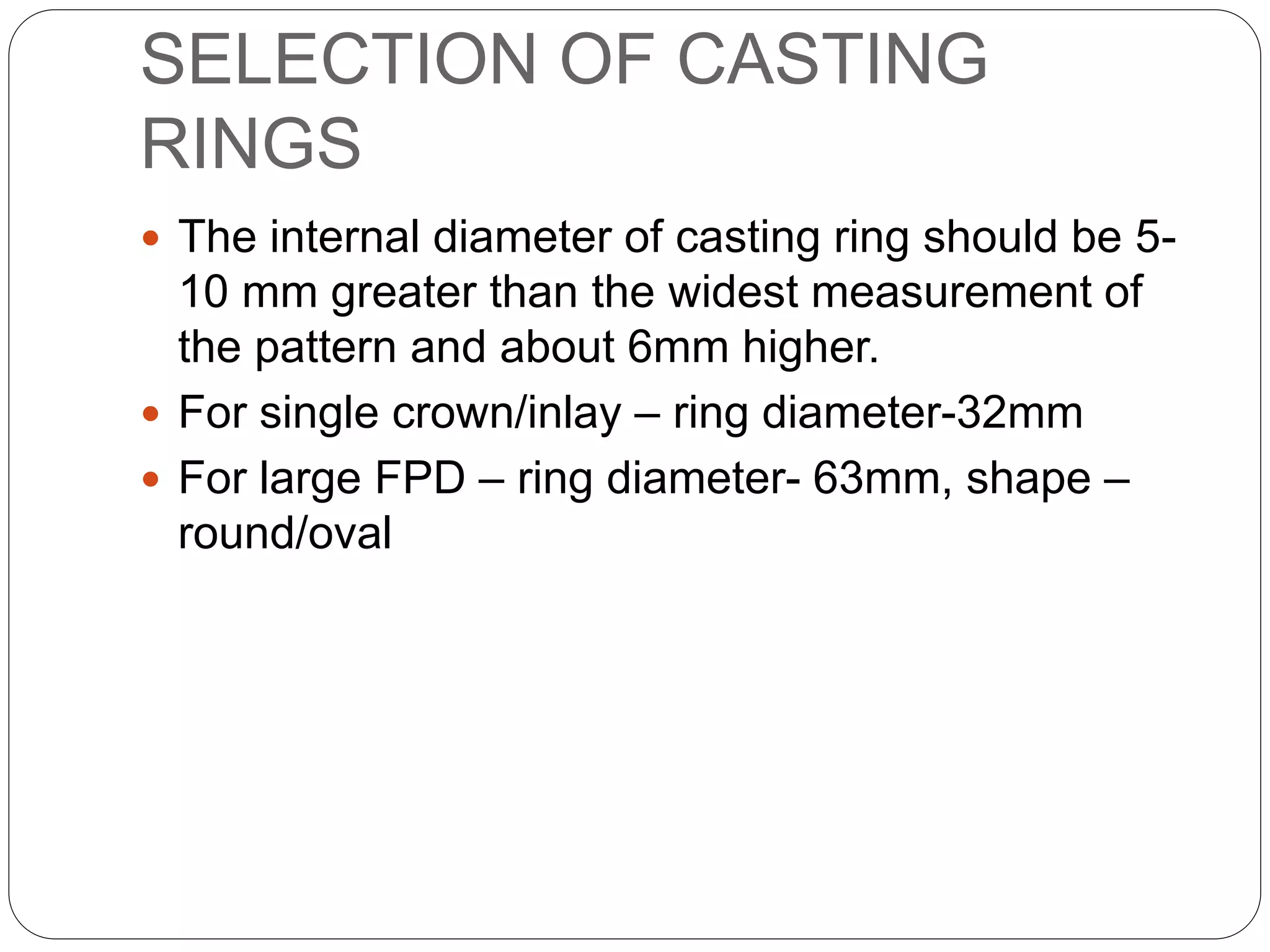 SELECTION OF CASTING
RINGS
 The internal diameter of casting ring should be 5-
10 mm greater than the widest measurement of
the pattern and about 6mm higher.
 For single crown/inlay – ring diameter-32mm
 For large FPD – ring diameter- 63mm, shape –
round/oval
 
