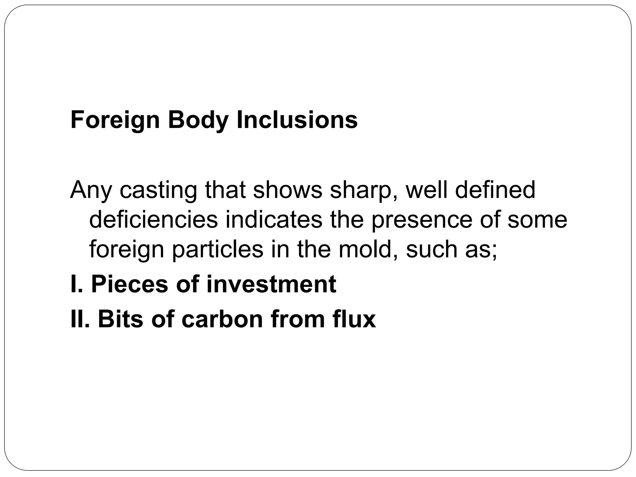 Foreign Body Inclusions
Any casting that shows sharp, well defined
deficiencies indicates the presence of some
foreign particles in the mold, such as;
I. Pieces of investment
II. Bits of carbon from flux
 