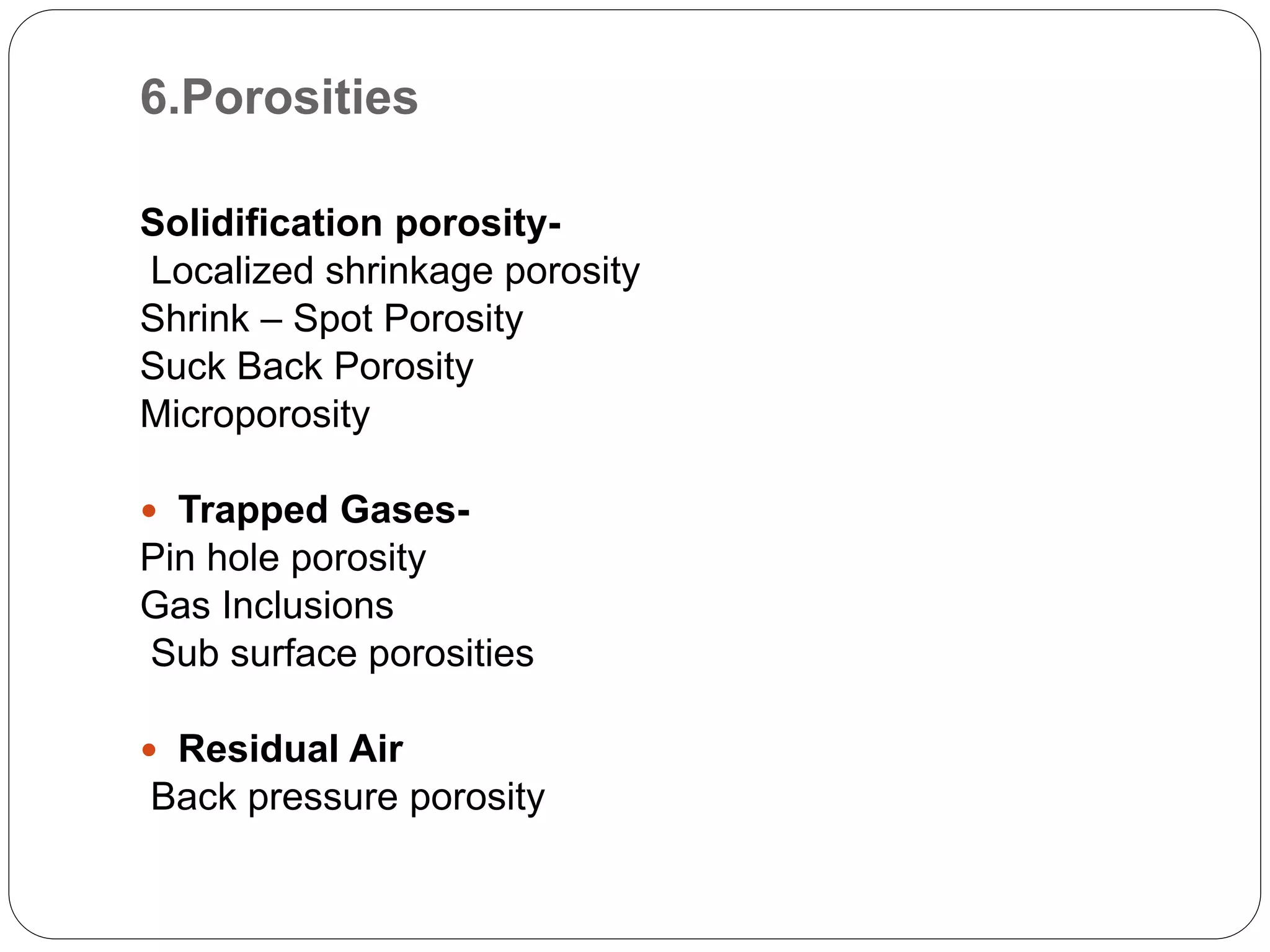 6.Porosities
Solidification porosity-
Localized shrinkage porosity
Shrink – Spot Porosity
Suck Back Porosity
Microporosity
 Trapped Gases-
Pin hole porosity
Gas Inclusions
Sub surface porosities
 Residual Air
Back pressure porosity
 
