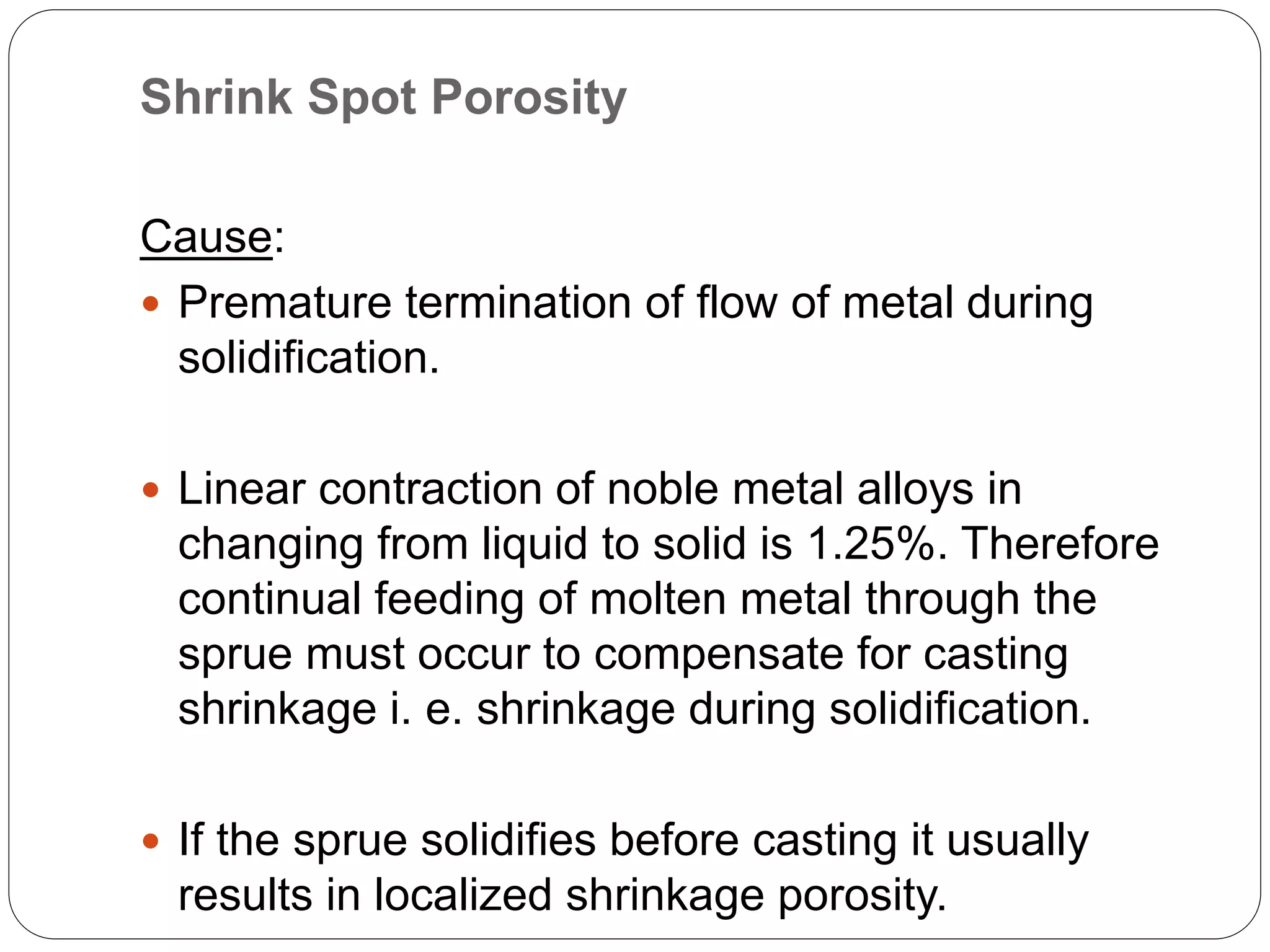 Shrink Spot Porosity
Cause:
 Premature termination of flow of metal during
solidification.
 Linear contraction of noble metal alloys in
changing from liquid to solid is 1.25%. Therefore
continual feeding of molten metal through the
sprue must occur to compensate for casting
shrinkage i. e. shrinkage during solidification.
 If the sprue solidifies before casting it usually
results in localized shrinkage porosity.
 