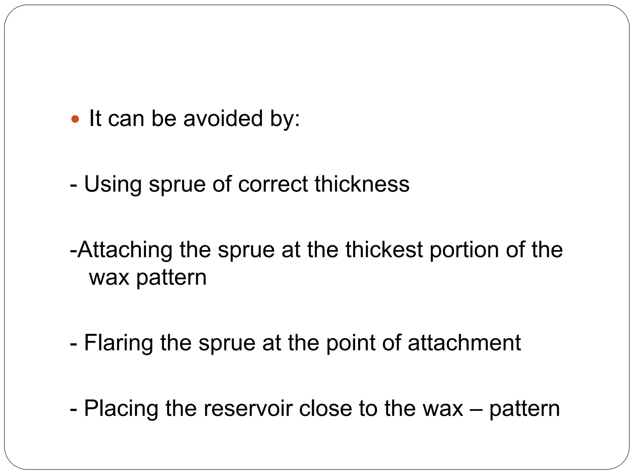  It can be avoided by:
- Using sprue of correct thickness
-Attaching the sprue at the thickest portion of the
wax pattern
- Flaring the sprue at the point of attachment
- Placing the reservoir close to the wax – pattern
 