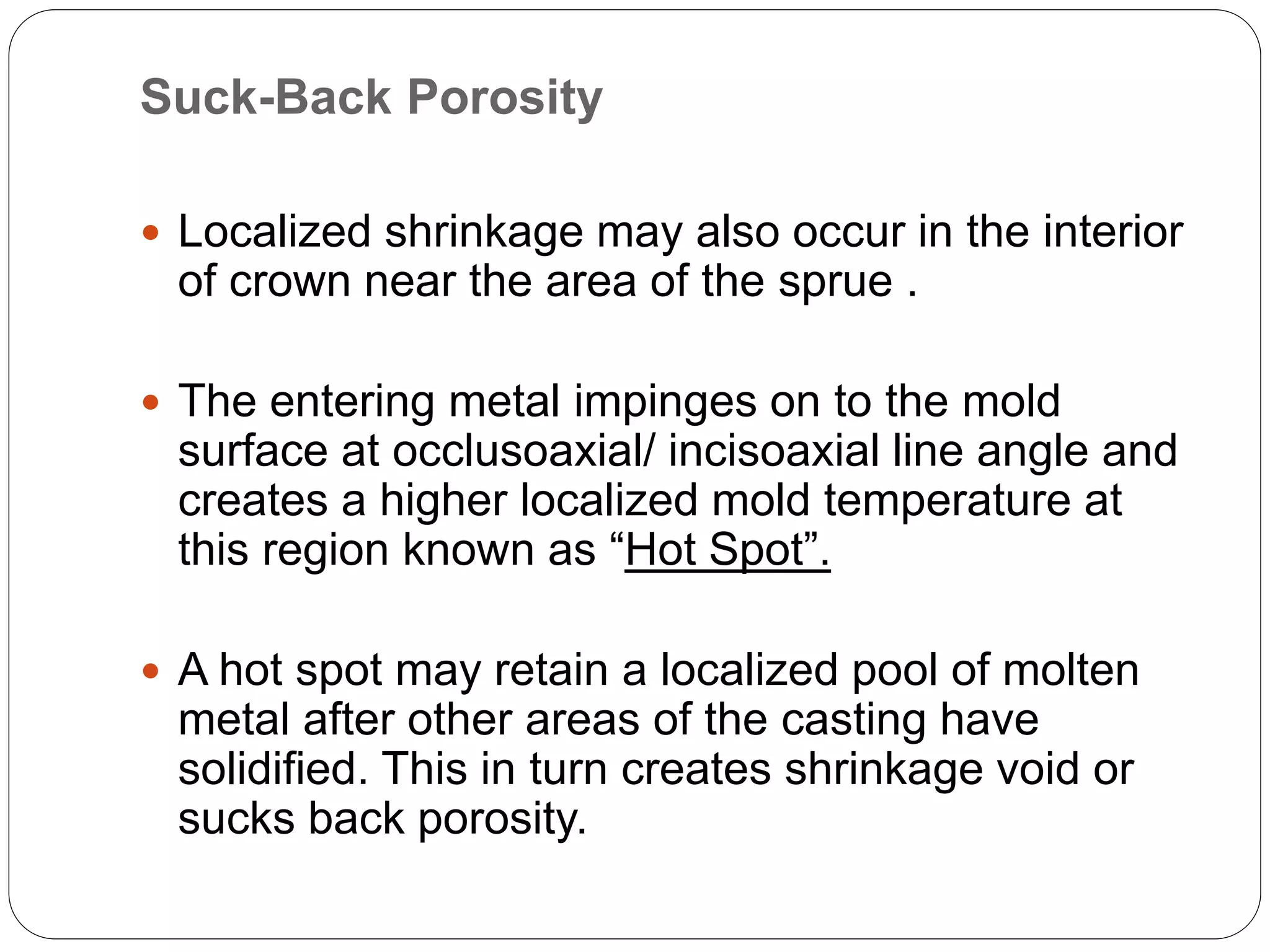 Suck-Back Porosity
 Localized shrinkage may also occur in the interior
of crown near the area of the sprue .
 The entering metal impinges on to the mold
surface at occlusoaxial/ incisoaxial line angle and
creates a higher localized mold temperature at
this region known as “Hot Spot”.
 A hot spot may retain a localized pool of molten
metal after other areas of the casting have
solidified. This in turn creates shrinkage void or
sucks back porosity.
 