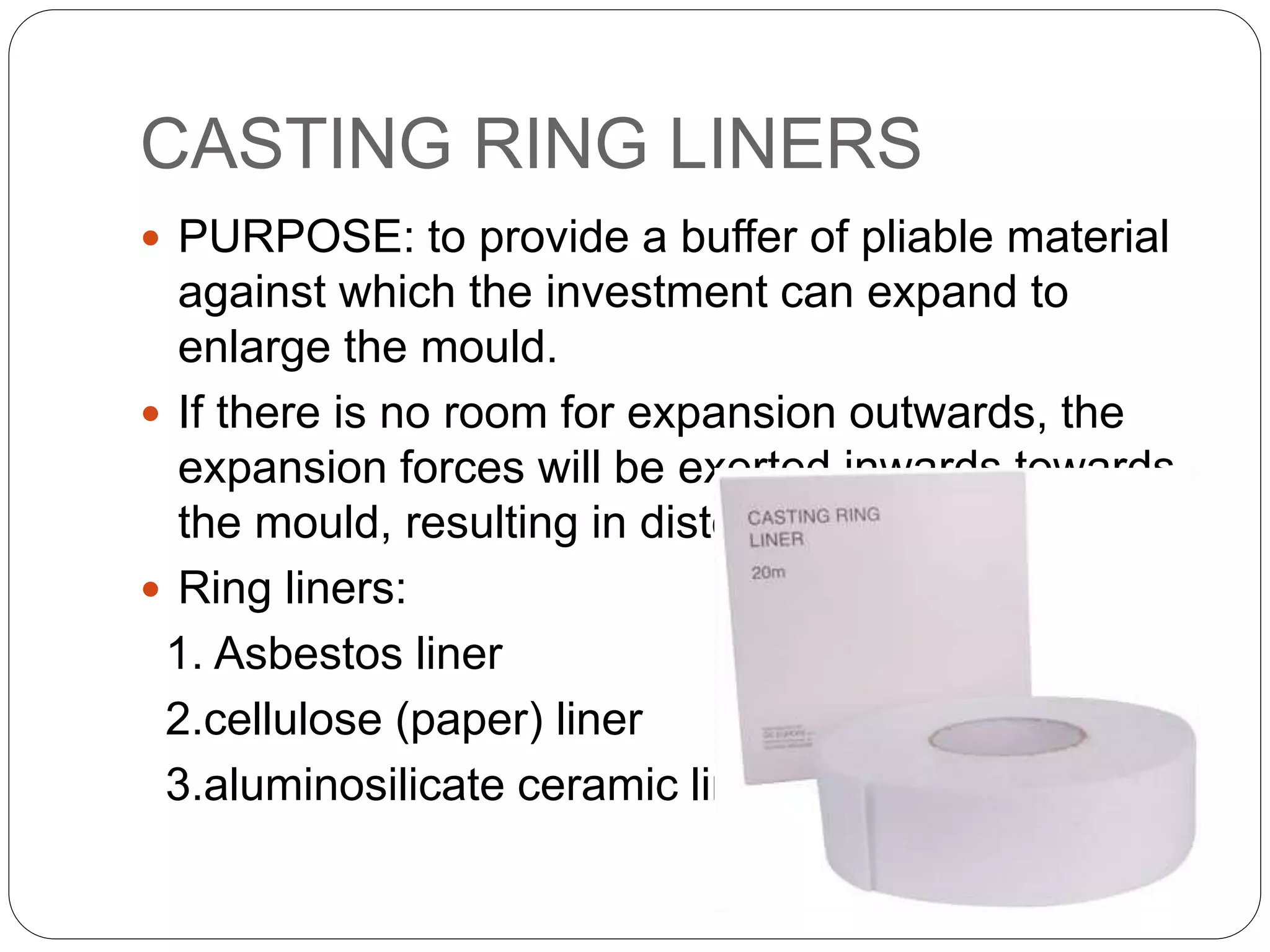 CASTING RING LINERS
 PURPOSE: to provide a buffer of pliable material
against which the investment can expand to
enlarge the mould.
 If there is no room for expansion outwards, the
expansion forces will be exerted inwards towards
the mould, resulting in distortion of the casting.
 Ring liners:
1. Asbestos liner
2.cellulose (paper) liner
3.aluminosilicate ceramic liner
 