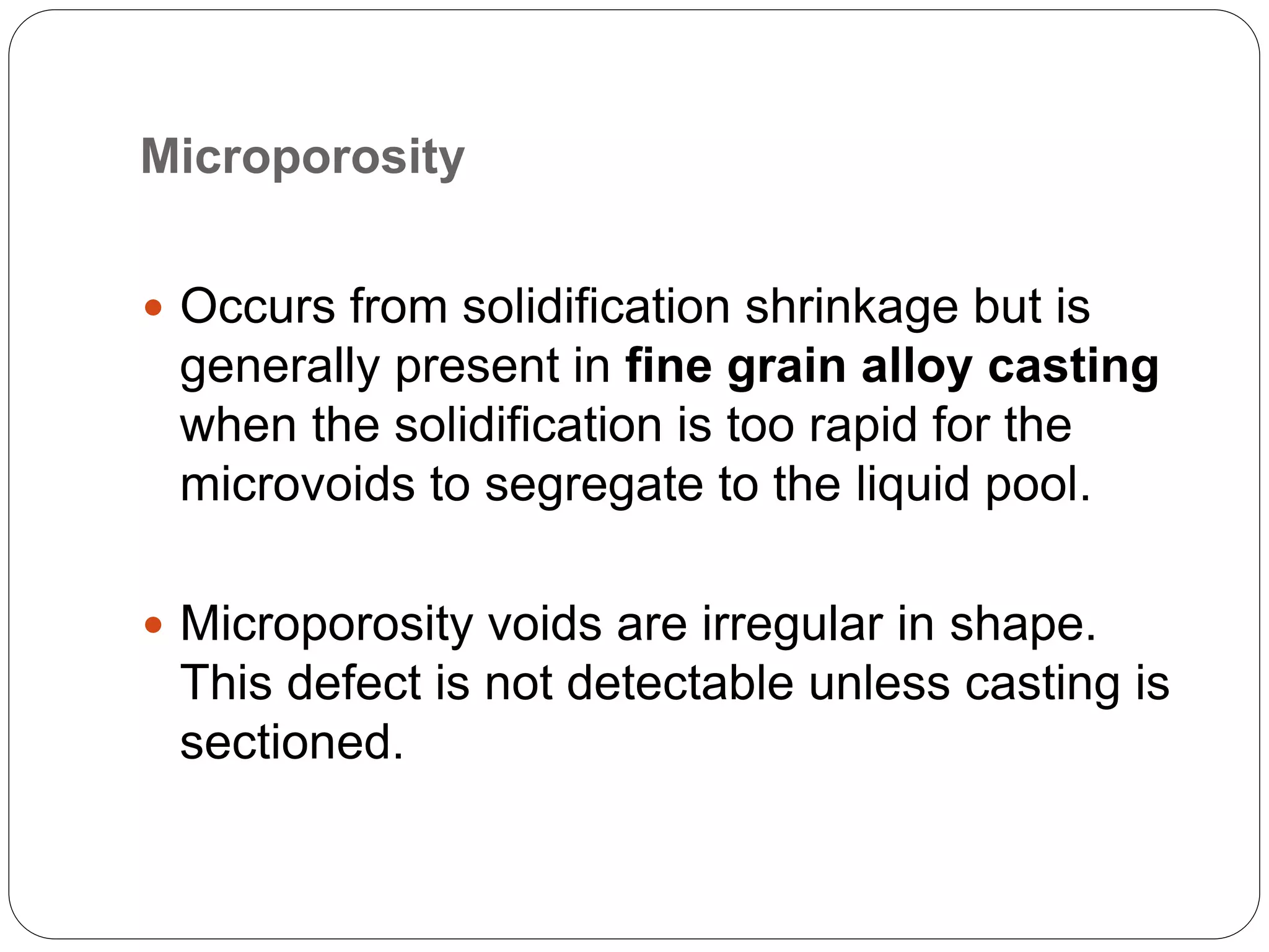 Microporosity
 Occurs from solidification shrinkage but is
generally present in fine grain alloy casting
when the solidification is too rapid for the
microvoids to segregate to the liquid pool.
 Microporosity voids are irregular in shape.
This defect is not detectable unless casting is
sectioned.
 