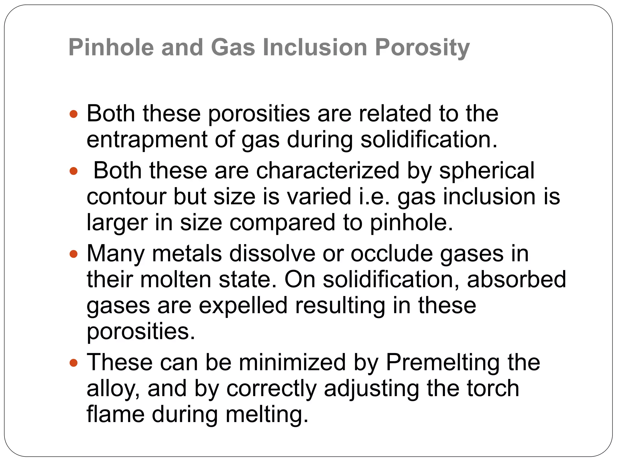 Pinhole and Gas Inclusion Porosity
 Both these porosities are related to the
entrapment of gas during solidification.
 Both these are characterized by spherical
contour but size is varied i.e. gas inclusion is
larger in size compared to pinhole.
 Many metals dissolve or occlude gases in
their molten state. On solidification, absorbed
gases are expelled resulting in these
porosities.
 These can be minimized by Premelting the
alloy, and by correctly adjusting the torch
flame during melting.
 