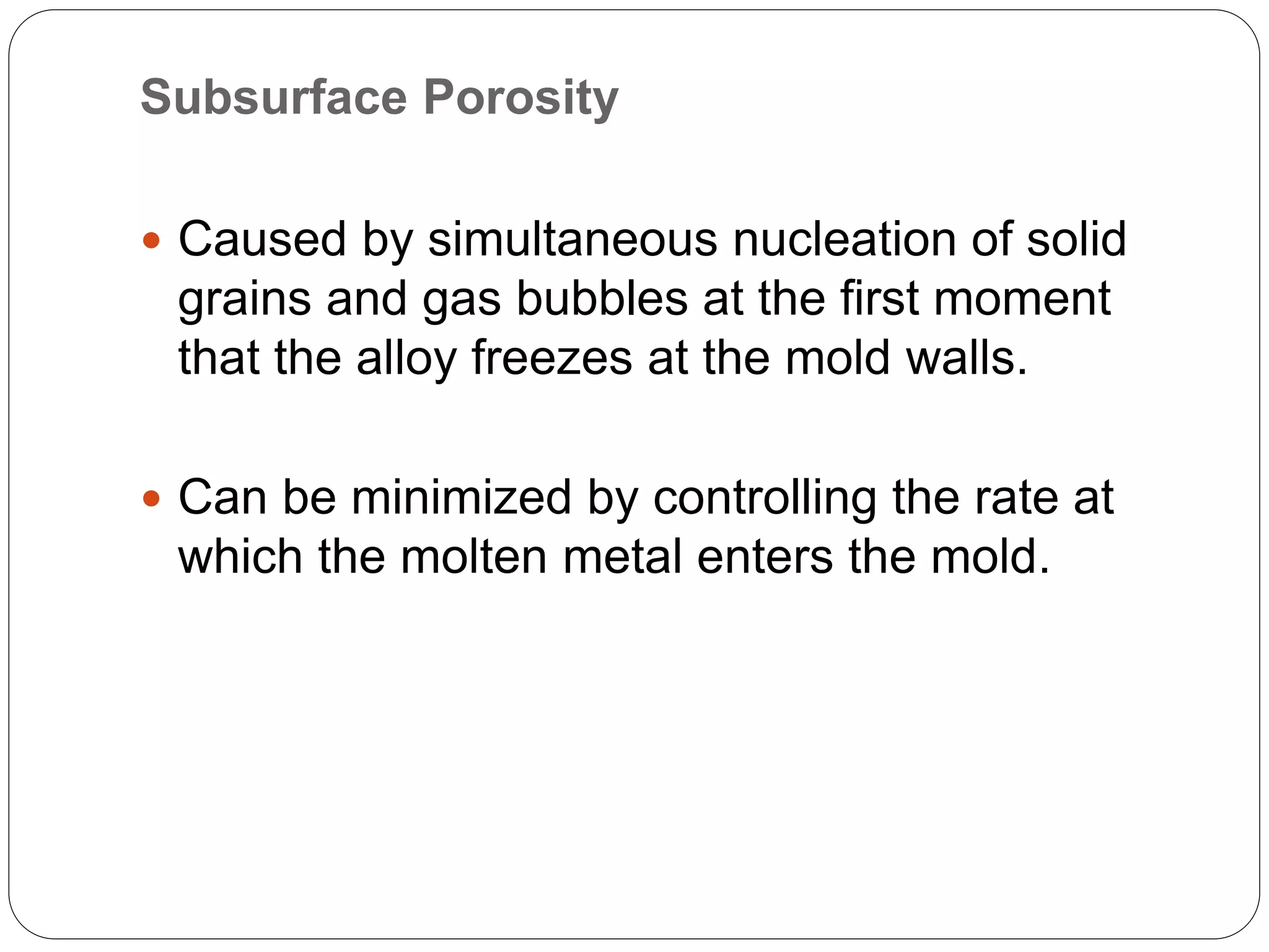 Subsurface Porosity
 Caused by simultaneous nucleation of solid
grains and gas bubbles at the first moment
that the alloy freezes at the mold walls.
 Can be minimized by controlling the rate at
which the molten metal enters the mold.
 