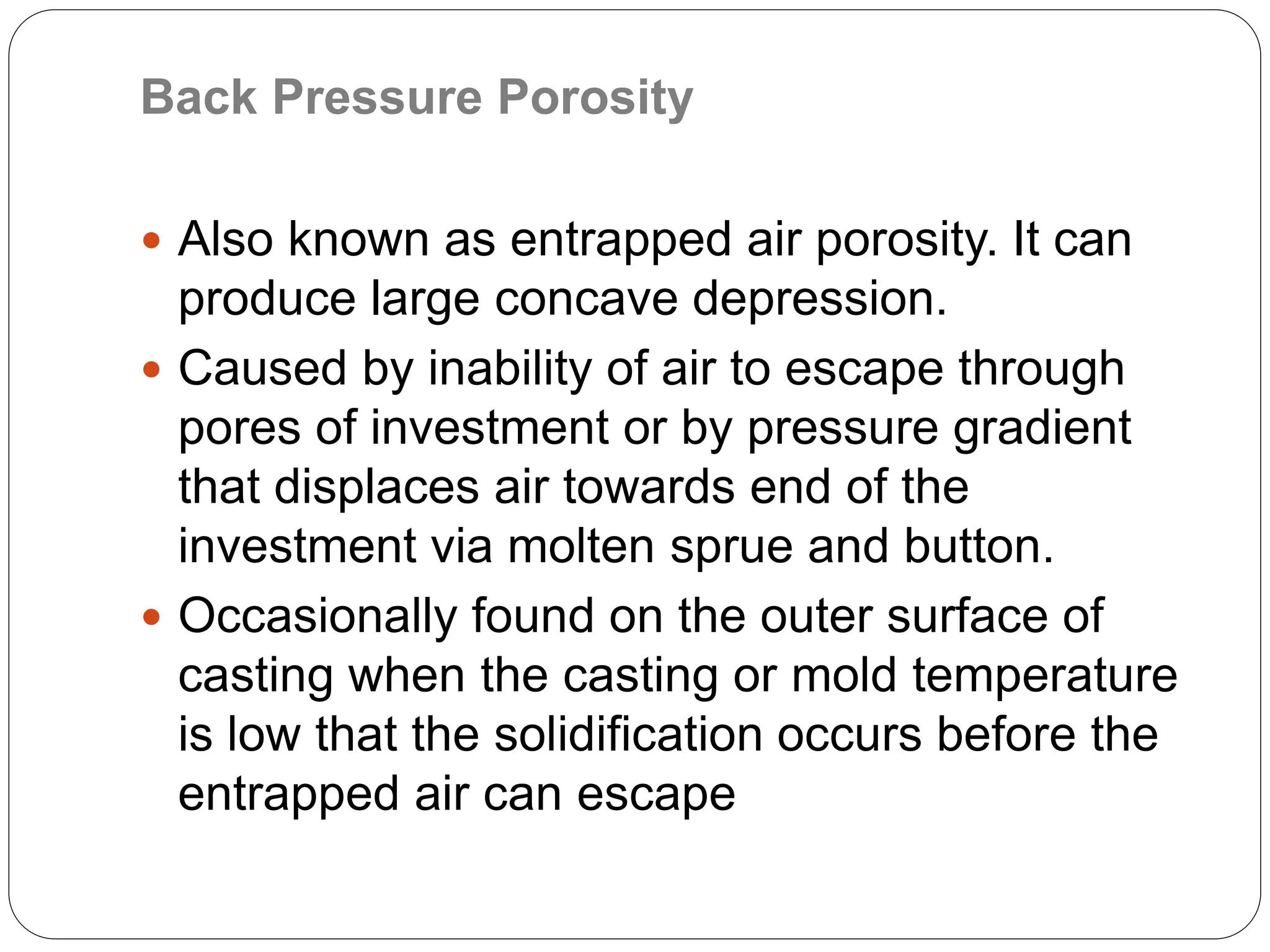 Back Pressure Porosity
 Also known as entrapped air porosity. It can
produce large concave depression.
 Caused by inability of air to escape through
pores of investment or by pressure gradient
that displaces air towards end of the
investment via molten sprue and button.
 Occasionally found on the outer surface of
casting when the casting or mold temperature
is low that the solidification occurs before the
entrapped air can escape
 