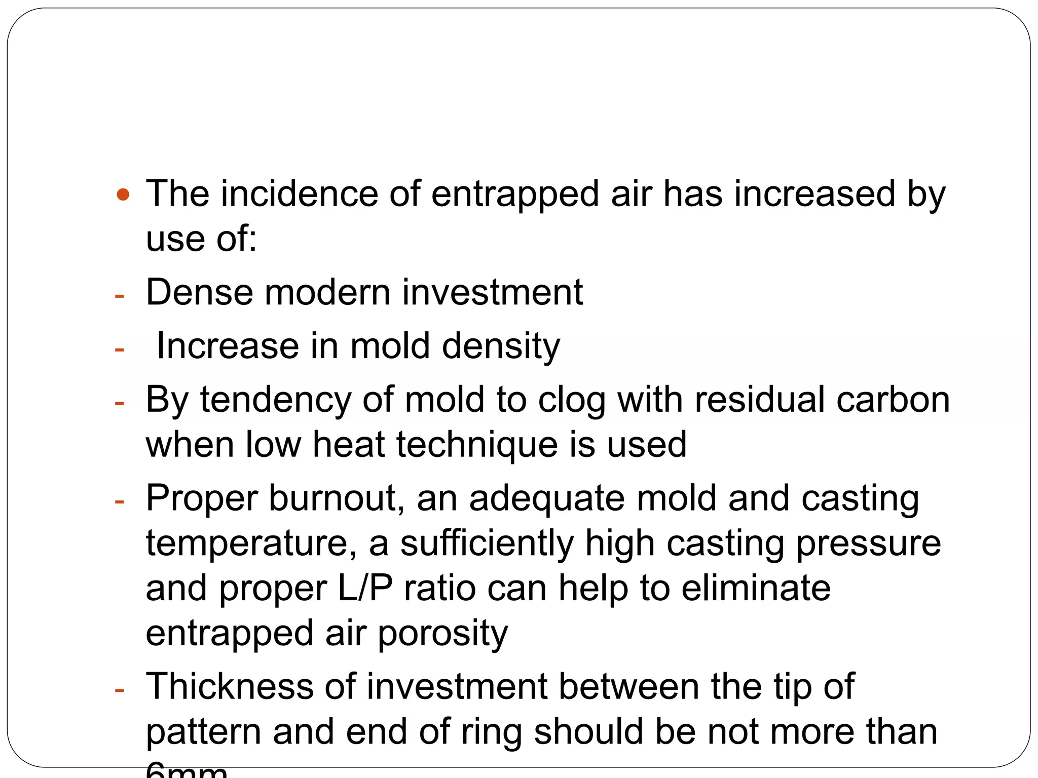  The incidence of entrapped air has increased by
use of:
- Dense modern investment
- Increase in mold density
- By tendency of mold to clog with residual carbon
when low heat technique is used
- Proper burnout, an adequate mold and casting
temperature, a sufficiently high casting pressure
and proper L/P ratio can help to eliminate
entrapped air porosity
- Thickness of investment between the tip of
pattern and end of ring should be not more than
 