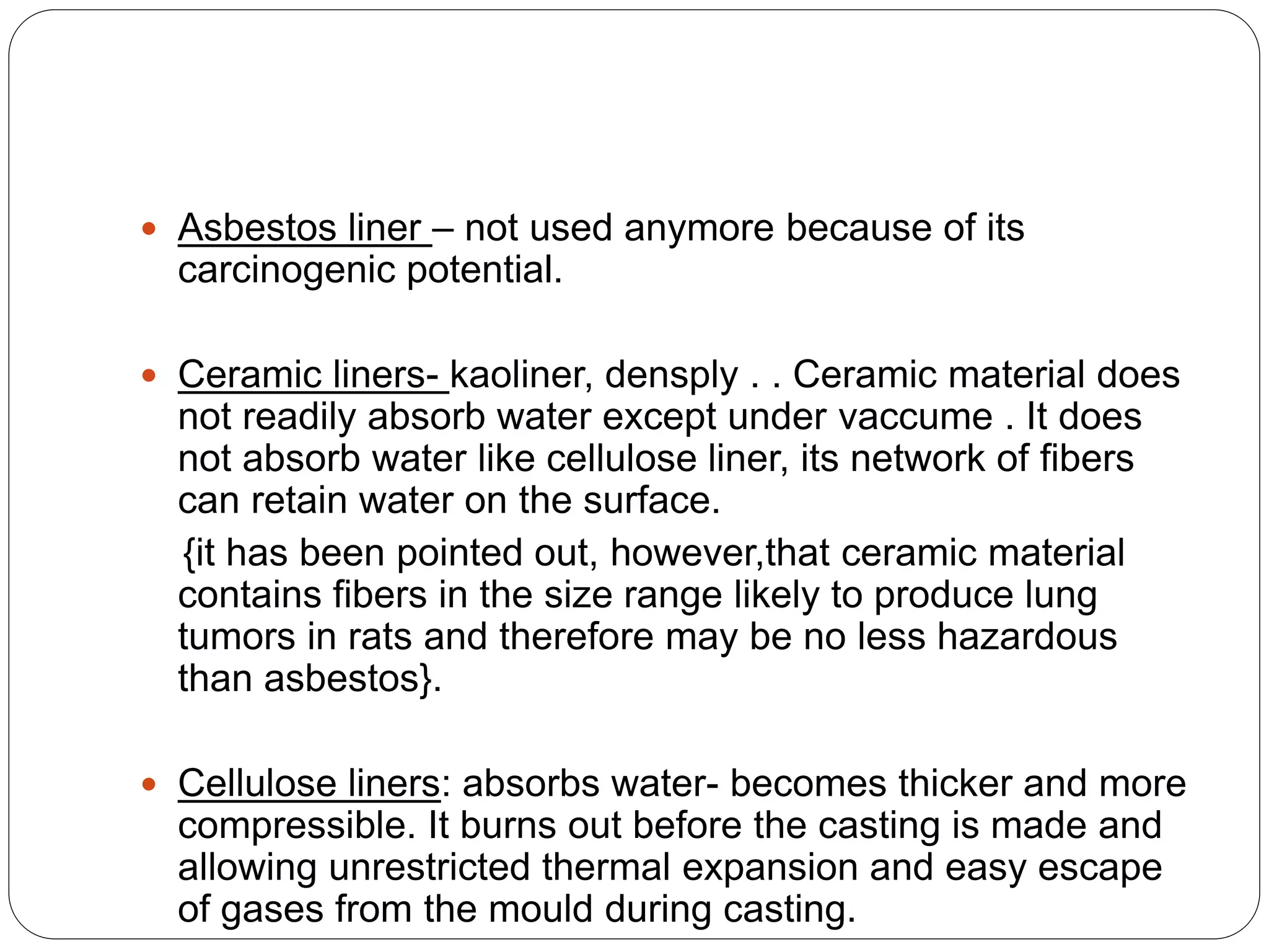  Asbestos liner – not used anymore because of its
carcinogenic potential.
 Ceramic liners- kaoliner, densply . . Ceramic material does
not readily absorb water except under vaccume . It does
not absorb water like cellulose liner, its network of fibers
can retain water on the surface.
{it has been pointed out, however,that ceramic material
contains fibers in the size range likely to produce lung
tumors in rats and therefore may be no less hazardous
than asbestos}.
 Cellulose liners: absorbs water- becomes thicker and more
compressible. It burns out before the casting is made and
allowing unrestricted thermal expansion and easy escape
of gases from the mould during casting.
 