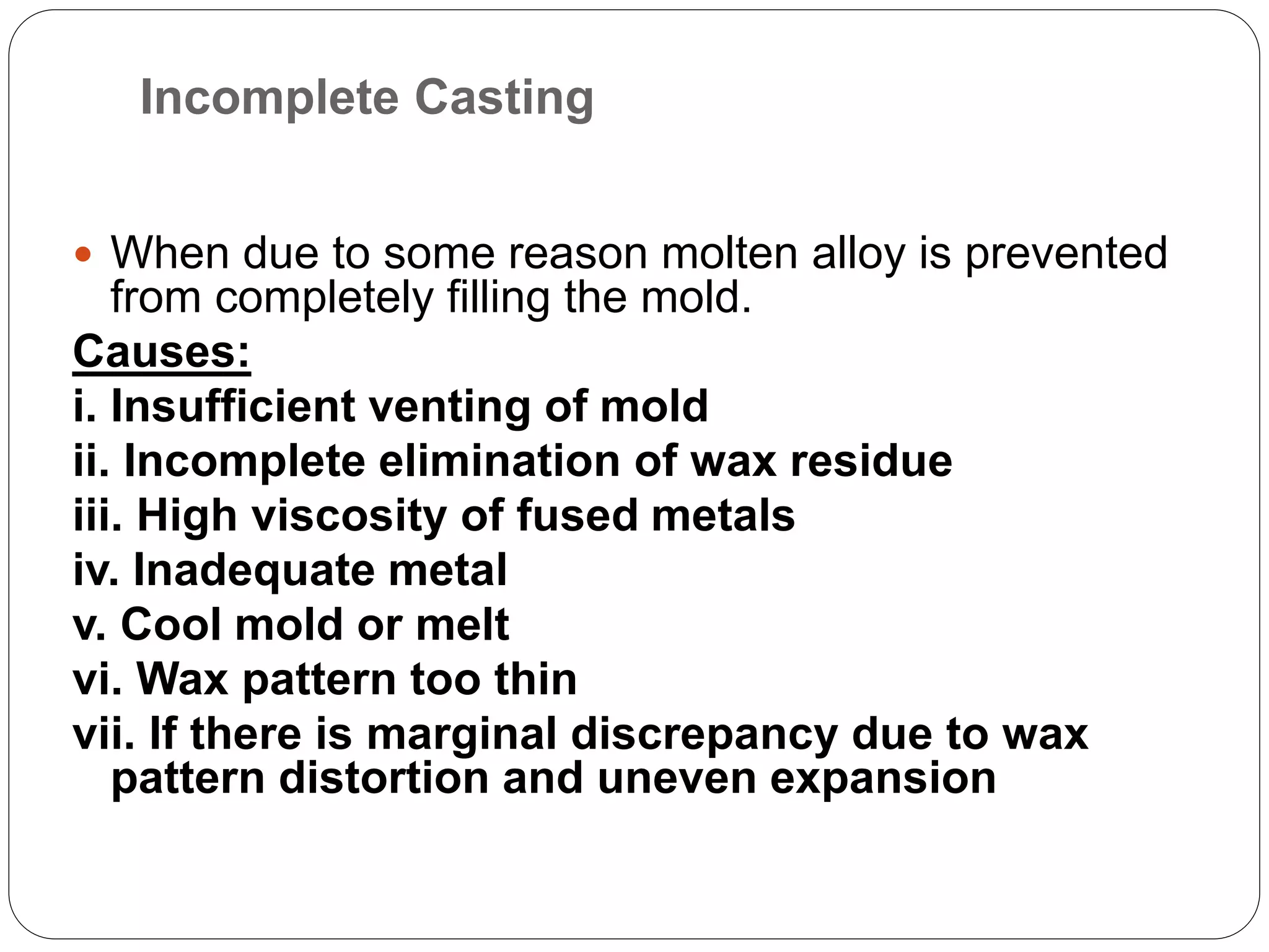 Incomplete Casting
 When due to some reason molten alloy is prevented
from completely filling the mold.
Causes:
i. Insufficient venting of mold
ii. Incomplete elimination of wax residue
iii. High viscosity of fused metals
iv. Inadequate metal
v. Cool mold or melt
vi. Wax pattern too thin
vii. If there is marginal discrepancy due to wax
pattern distortion and uneven expansion
 