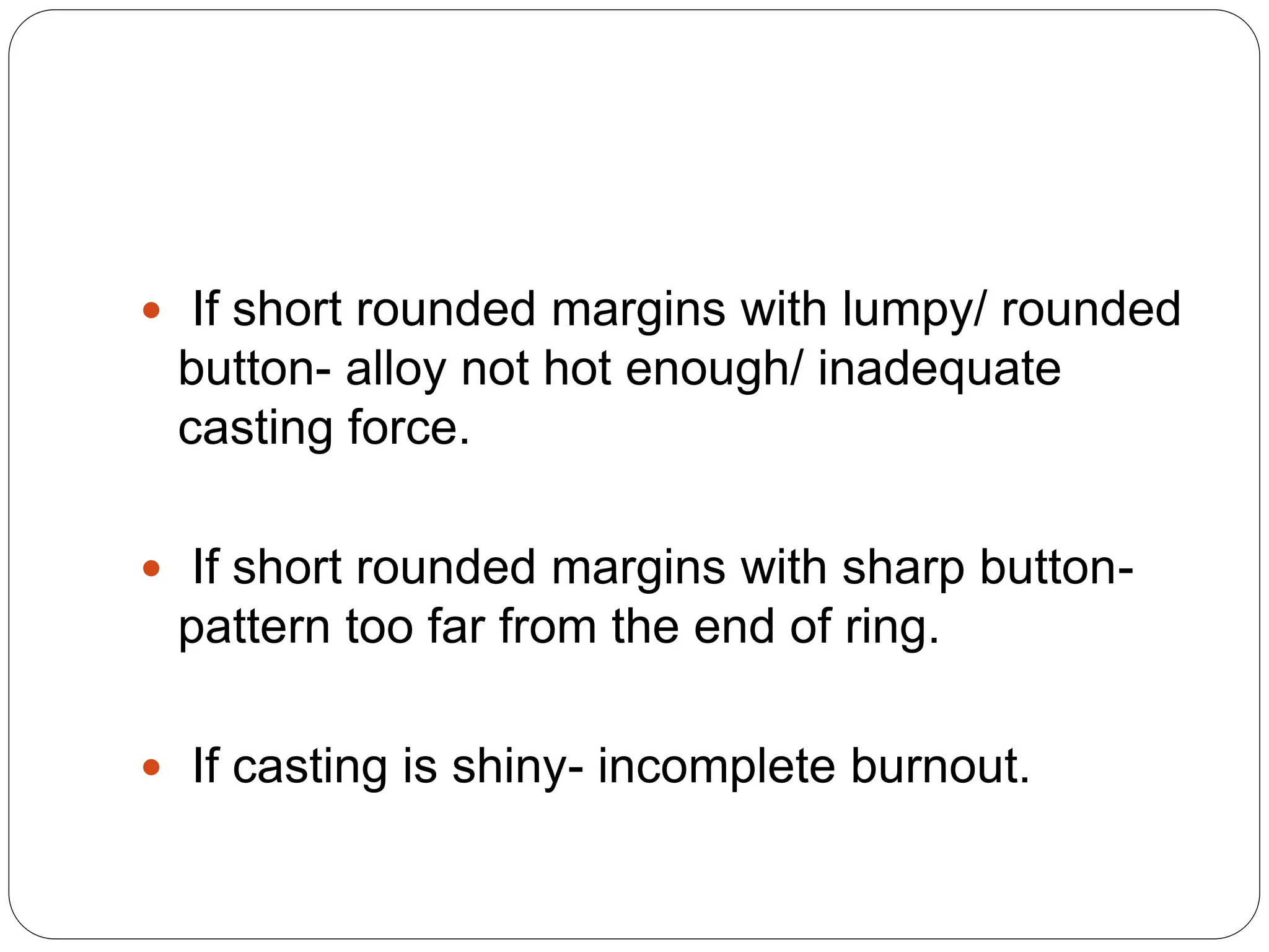  If short rounded margins with lumpy/ rounded
button- alloy not hot enough/ inadequate
casting force.
 If short rounded margins with sharp button-
pattern too far from the end of ring.
 If casting is shiny- incomplete burnout.
 