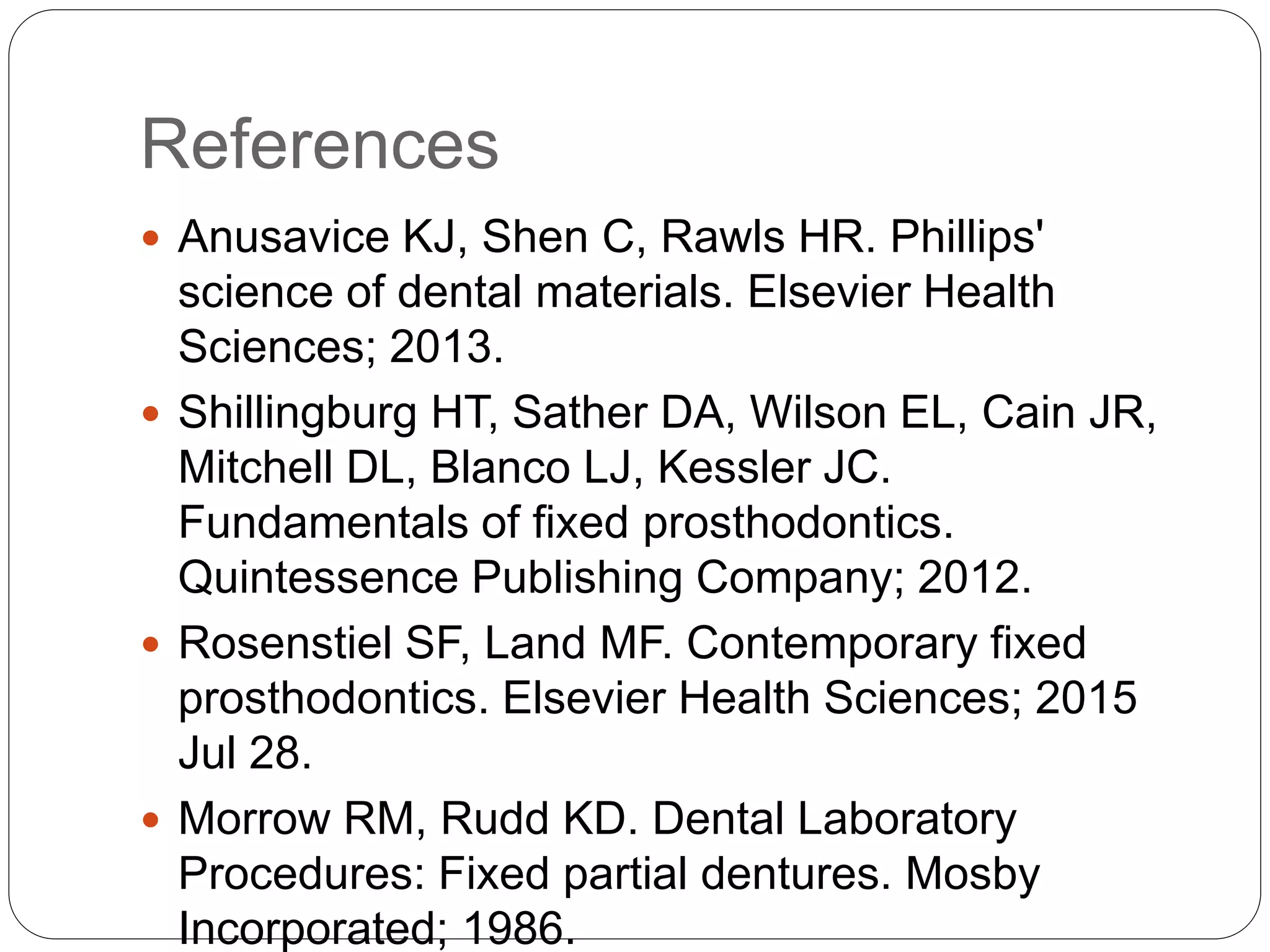 References
 Anusavice KJ, Shen C, Rawls HR. Phillips'
science of dental materials. Elsevier Health
Sciences; 2013.
 Shillingburg HT, Sather DA, Wilson EL, Cain JR,
Mitchell DL, Blanco LJ, Kessler JC.
Fundamentals of fixed prosthodontics.
Quintessence Publishing Company; 2012.
 Rosenstiel SF, Land MF. Contemporary fixed
prosthodontics. Elsevier Health Sciences; 2015
Jul 28.
 Morrow RM, Rudd KD. Dental Laboratory
Procedures: Fixed partial dentures. Mosby
Incorporated; 1986.
 