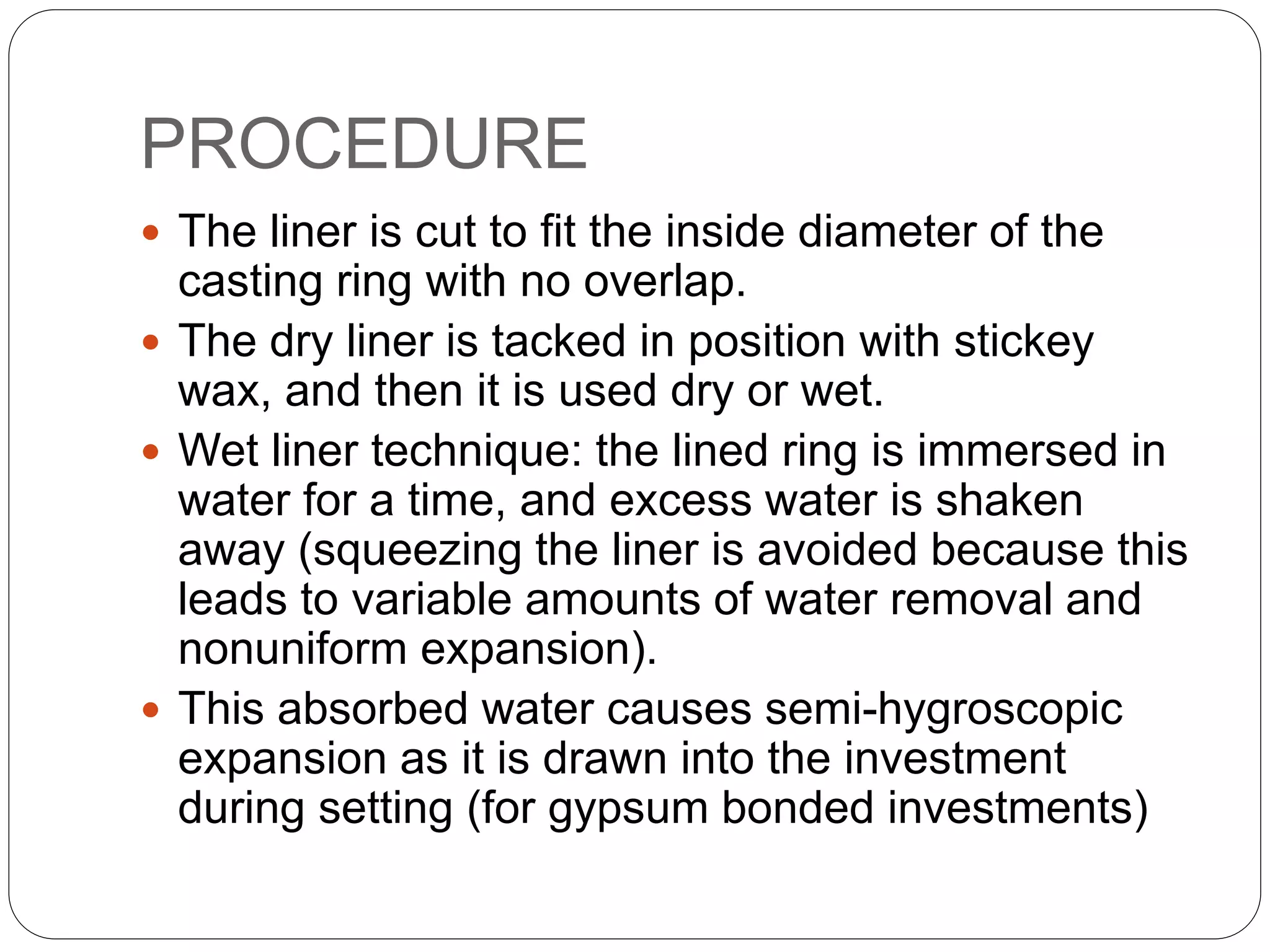 PROCEDURE
 The liner is cut to fit the inside diameter of the
casting ring with no overlap.
 The dry liner is tacked in position with stickey
wax, and then it is used dry or wet.
 Wet liner technique: the lined ring is immersed in
water for a time, and excess water is shaken
away (squeezing the liner is avoided because this
leads to variable amounts of water removal and
nonuniform expansion).
 This absorbed water causes semi-hygroscopic
expansion as it is drawn into the investment
during setting (for gypsum bonded investments)
 