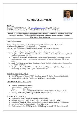 CURRICULUM VITAE
ZEYA ALI
Contact:- +966593076963, E-mail:- zeyaali@gmail.com, Skype Id:-bakhum.
C/O Al-Yamama Company, Head Office, P.O Box: - 2110, Dammam- 31451, KSA.
To work in a stimulating and challenging milieu that would facilitate the maximum utilization
and application of my broad project management skills and expertise in making a positive
difference to the organization.
CAREER SUMMARY:
Having rich experience in the field of Civil Engineering related to Commercial, Residential
&Infrastructure projects as a Site Engineer & Sr. QC Engineer.
I have very good experience in Executing, Monitoring and Controlling mega projects.
I was approved by prestigious client & consultant to work in their mega projects such as
 King Fahad University Of Petroleum & Minerals and Saud Consult (Student Housing Phase 3
& 4 from April 2008 to Dec 2011).
 King Fahad University Of Petroleum & Minerals and Engineering & Technology Services
(Student Housing Phase 5, Chiller building & multistorey car parking- 73 from Jan 2012 to Dec
2013).
 Saudi Port Authority and AMO & Partners (Flyover Bridge @ Mina Intersection Dammam from
Jan 2013 to Feb 2015).
 King Fahad University Of Petroleum & Minerals and Engineering & Technology Services
(Multistorey car parking- 74 & 81 from March 2015 till date).
CERTIFICATION & TRAINING:
 Project Management Training (PMP) from Saud consult Al Khobar, Dammam, Saudi Arabia.
 Primavera P6 & MS Project Training from KLG Systel Mumbai, India.
EDUCATIONAL QUALIFICATION:
 Bachelor of Engineering in Civil
Year of Passing: JUNE-2007.
Class: First Class
University: VISVESVARAYA TECHNOLOGICAL UNIVERSITY, Belgaum, India.
 Pursuing MBA in Project Management (2015-2017) from India.
SKILLS & ACHIEVEMENTS:
 Proven skill in project management and project execution.
 Computer skill: Proficiency in MS Office, MS Word, Power Point, MS Project.
 Knowledge of AutoCAD & know to read Shop Drawings, Section Drawings, P& I drawings.
 Rich knowledge and worked as a Quality Control Engineer.
 Good communication skill, Negotiation skill, Management skill & Problem solving skill.
 