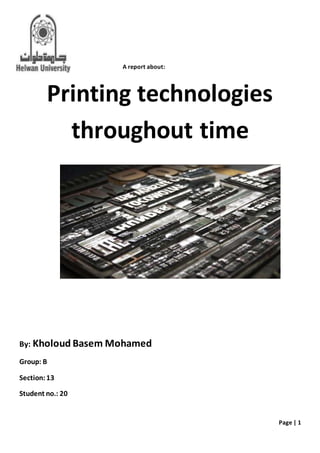 Page | 1
A report about:
Printing technologies
throughout time
By: Kholoud Basem Mohamed
Group: B
Section:13
Student no.: 20
 