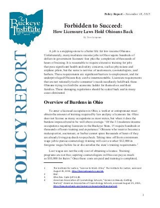 1
Forbidden to Succeed:
How Licensure Laws Hold Ohioans Back
POLICYREPORT
	 A job is a stepping-stone to a better life for low-income Ohioans.
Unfortunately, many moderate-income jobs in Ohio require hundreds of
dollars in government licensure fees plus the completion of thousands of
hours of training. It is reasonable to require extensive training for jobs
that pose significant health and safety concerns, such as physicians and
airplane pilots, but the same is not true of auctioneers, cosmetologists, and
barbers. These requirements are significant barriers to employment, and for
underprivileged Ohioans they can be insurmountable. Licensure requirements
that are not rationally tied to consumer’s needs needlessly hold back those
Ohioans trying to climb the economic ladder for themselves and their
families. These damaging regulations should be scaled back and in many
cases eliminated.
Overview of Burdens in Ohio
	 To enter a licensed occupation in Ohio, a worker or entrepreneur must
obtain the amount of training required by law and pay a licensure fee. Ohio
does not license as many occupations as most states, but when it does the
burdens imposed tend to be well above average.1
Of the 31 moderate-income
occupations requiring licensure in the Buckeye State, 15 require hundreds or
thousands of hours training and experience.2
Ohioans who want to become a
makeup artist, auctioneer, or barber cannot spare thousands of hours if they
are already living paycheck-to-paycheck. Taking time off from a minimum
wage job to pursue cosmetology training will cost a worker $12,000 in
foregone wages before he or she satisfies the state’s training requirements.3
	
Lost wages are not the only cost of obtaining a license. Training
programs are not free; aspiring cosmetologists in Ohio can pay as much
as $10,000 for theirs.4
Once these costs are paid and training is completed,
1	 The Institute for Justice, “License to Work: Ohio,” The Institute for Justice, accessed	
	 August 25, 2015, http://licensetowork.ij.org/oh.
2	 Ibid.
3	 Ohio Rev. Code §4713.28.
4	 American Association of Cosmetology Schools, “Careers in Beauty: Getting 	 	
	 Started,” American Association of Cosmetology Schools, accessed August 25, 2015, 	
	 http://beautyschools.org/careers-in-beauty/getting-started/.
Policy Report - November 18, 2015
By Tom Lampman
 