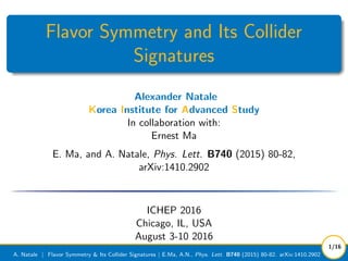Flavor Symmetry and Its Collider
Signatures
Alexander Natale
Korea Institute for Advanced Study
In collaboration with:
Ernest Ma
E. Ma, and A. Natale, Phys. Lett. B740 (2015) 80-82,
arXiv:1410.2902
ICHEP 2016
Chicago, IL, USA
August 3-10 2016
A. Natale | Flavor Symmetry & Its Collider Signatures | E.Ma, A.N., Phys. Lett. B740 (2015) 80-82. arXiv:1410.2902
1/16
 