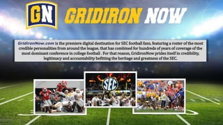 GridironNow.com is the premiere digital destination for SEC football fans, featuring a roster of the most
credible personalities from around the league, that has combined for hundreds of years of coverage of the
most dominant conference in college football . For that reason, GridironNow prides itself in credibility,
legitimacy and accountability befitting the heritage and greatness of the SEC.
 