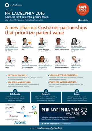 www.eyeforpharma.com/philadelphia
A new pharma: Customer partnerships
that prioritize patient value
May 2-3rd, 2016 | Sheraton Philadelphia Society Hill
14th
Annual
PHILADELPHIA 2016
America’s most influential pharma forum
#efpPhilly
Marc M. Boutin,
Chief Executive Officer,
National Health Council
Gregory Miller,
VP, Global Patient
Experience Lead,
UCB
Pablo Lapuerta,
Chief Medical Officer,
Lexicon Pharmaceuticals
Paul Perreault,
Chief Executive Officer
and Managing Director,
CSL Behring
Murray Stewart,
Chief Medical Officer,
GSK
Lisa Egbuonu-Davis,
VP, Global Patient Centered
Outcomes and Solutions,
Sanofi
Kasia Hein-Peters,
VP, Head of Marketing for
Dengue Vaccine,
Sanofi Pasteur
Peter Hoang,
SVP, Business Development
& Strategy, Bellicum
Pharmaceuticals
Robert Radie,
President & CEO,
Egalet
SAVE
$400if you register before
February 5th
Guy Eiferman,
President,
Merck Healthcare
Services and Solutions
BEYOND TACTICS:
A new commercial model built on a strategic approach
to customer interaction
MASTER MARKETING:
Use smart channel selection to connect research
expertise with customer demand
YOUR NEW PROPOSITION:
Determine your value based on risk-sharing, customer
behavior and new metrics
PARTNER WITH PATIENTS:
Co-create value throughout the product lifecycle and
beyond the brand
Collaborate:
Establish relationships with all
your key stakeholders, industry
leaders and innovators
Network:
400+ colleagues, 10 hrs networking
time, exclusive exhibition area,
drinks reception and awards
Learn:
3 targeted tracks, 60+ expert
speakers, industry driven agenda,
panel discussions and workshops
Recognize and support what really matters in pharma:
positive impact on customers and patients.
AWARDS
PHILADELPHIA 2016
NOMINATIONS CLOSE FEBRUARY 5th
Gold Sponsors
Supporting Sponsor
 
