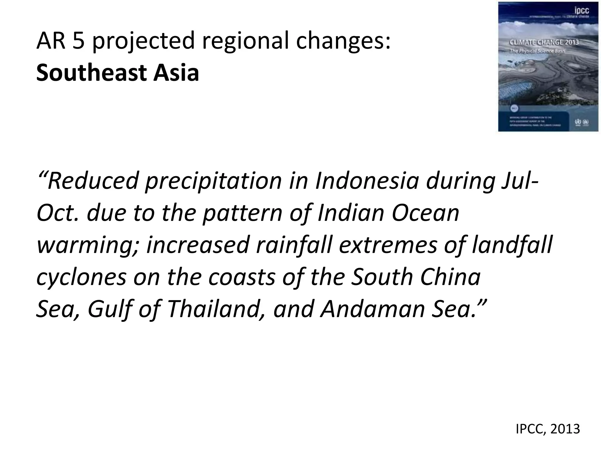 AR 5 projected regional changes:
Southeast Asia
“Reduced precipitation in Indonesia during Jul-
Oct. due to the pattern of Indian Ocean
warming; increased rainfall extremes of landfall
cyclones on the coasts of the South China
Sea, Gulf of Thailand, and Andaman Sea.”
IPCC, 2013
 