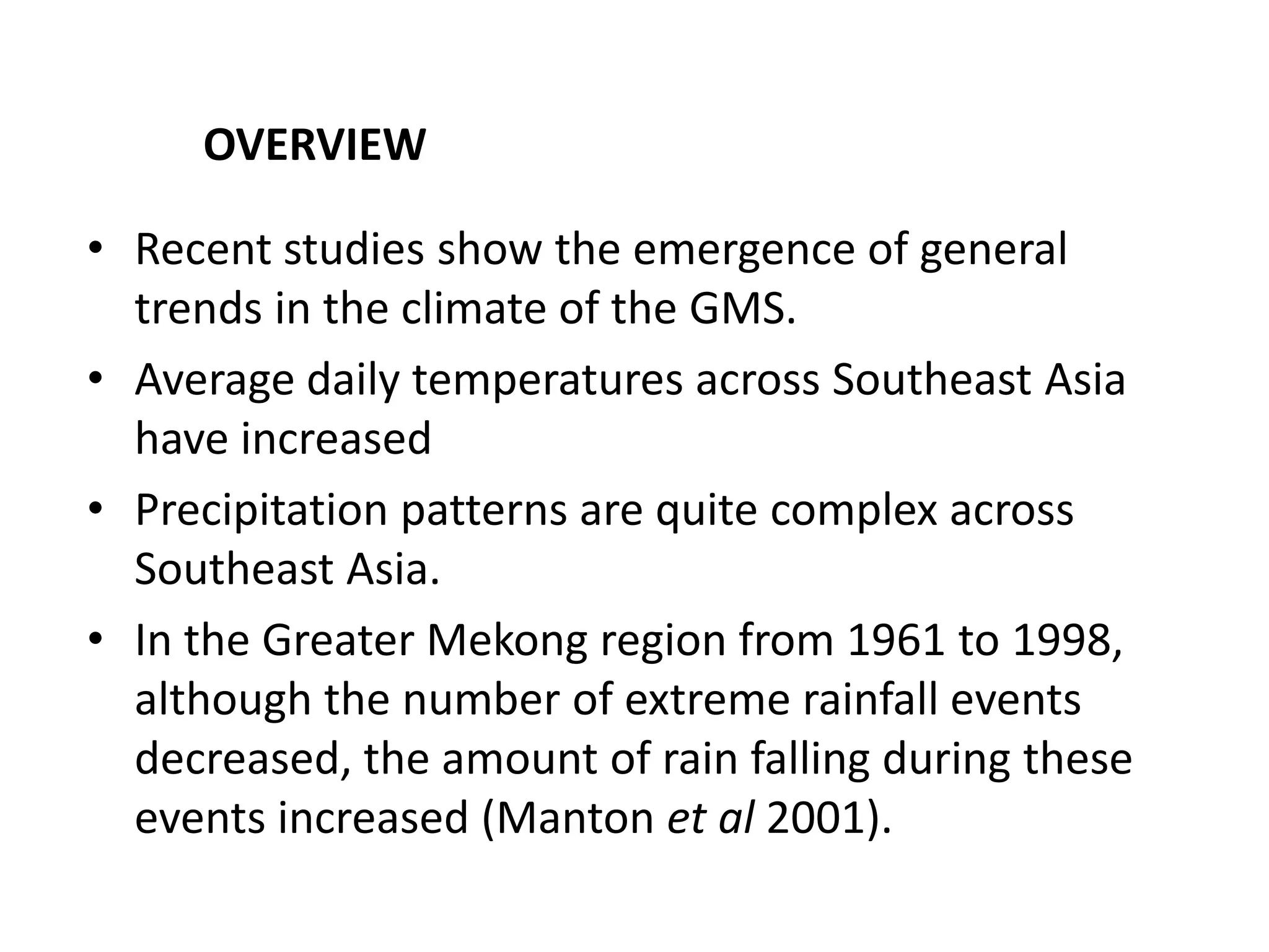 • Recent studies show the emergence of general
trends in the climate of the GMS.
• Average daily temperatures across Southeast Asia
have increased
• Precipitation patterns are quite complex across
Southeast Asia.
• In the Greater Mekong region from 1961 to 1998,
although the number of extreme rainfall events
decreased, the amount of rain falling during these
events increased (Manton et al 2001).
OVERVIEW
 