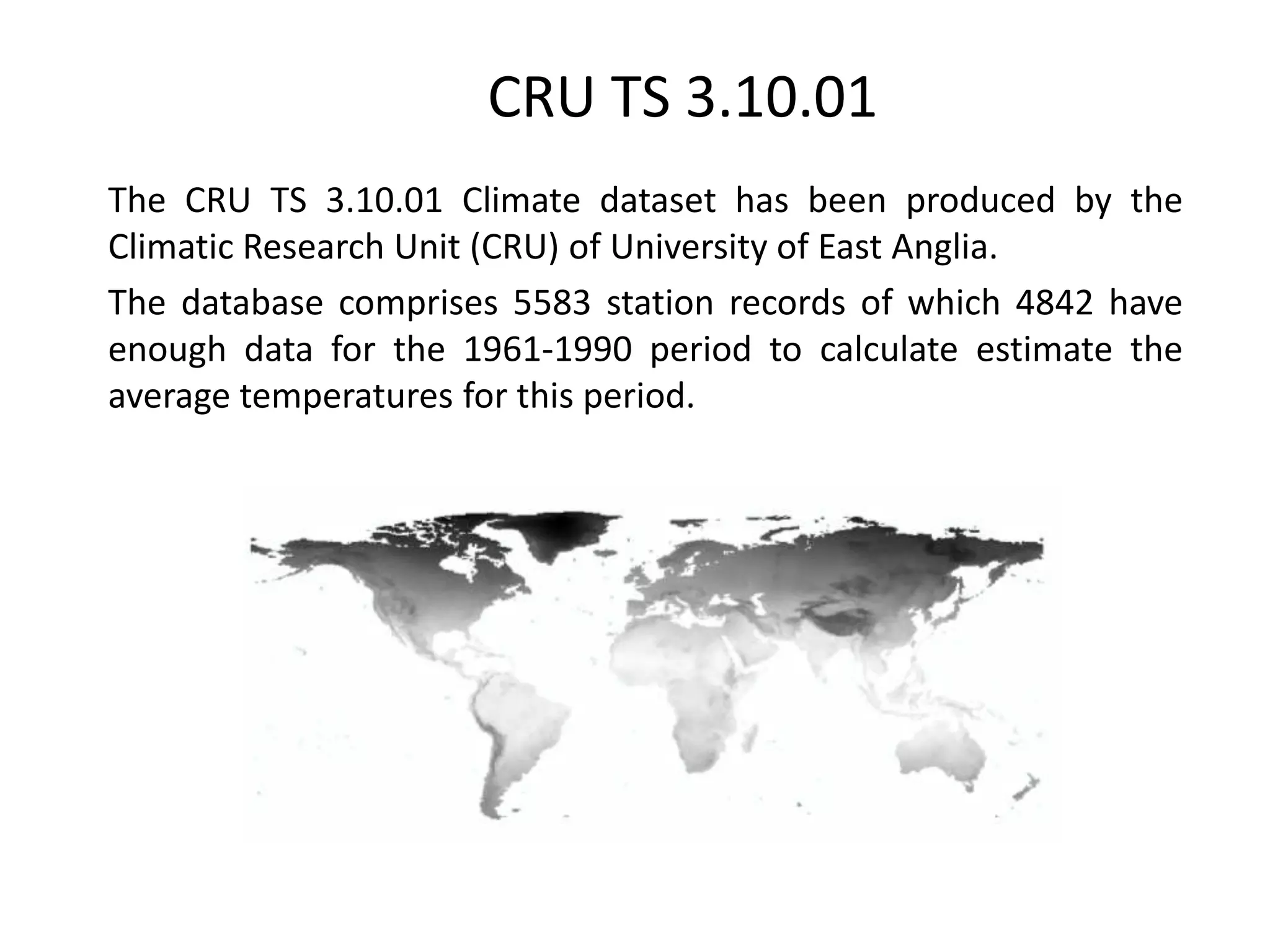 CRU TS 3.10.01
The CRU TS 3.10.01 Climate dataset has been produced by the
Climatic Research Unit (CRU) of University of East Anglia.
The database comprises 5583 station records of which 4842 have
enough data for the 1961-1990 period to calculate estimate the
average temperatures for this period.
 