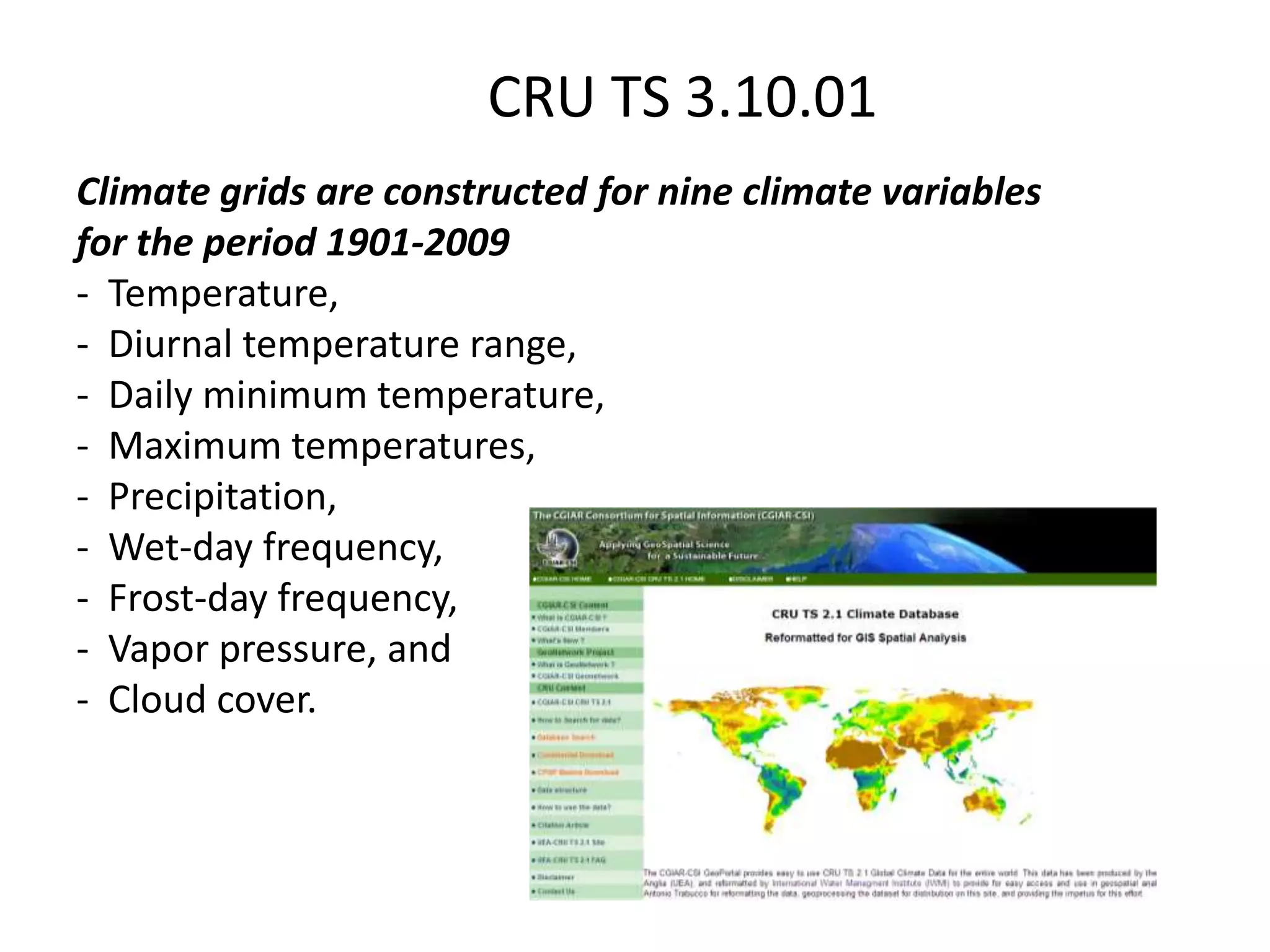 Climate grids are constructed for nine climate variables
for the period 1901-2009
- Temperature,
- Diurnal temperature range,
- Daily minimum temperature,
- Maximum temperatures,
- Precipitation,
- Wet-day frequency,
- Frost-day frequency,
- Vapor pressure, and
- Cloud cover.
CRU TS 3.10.01
 