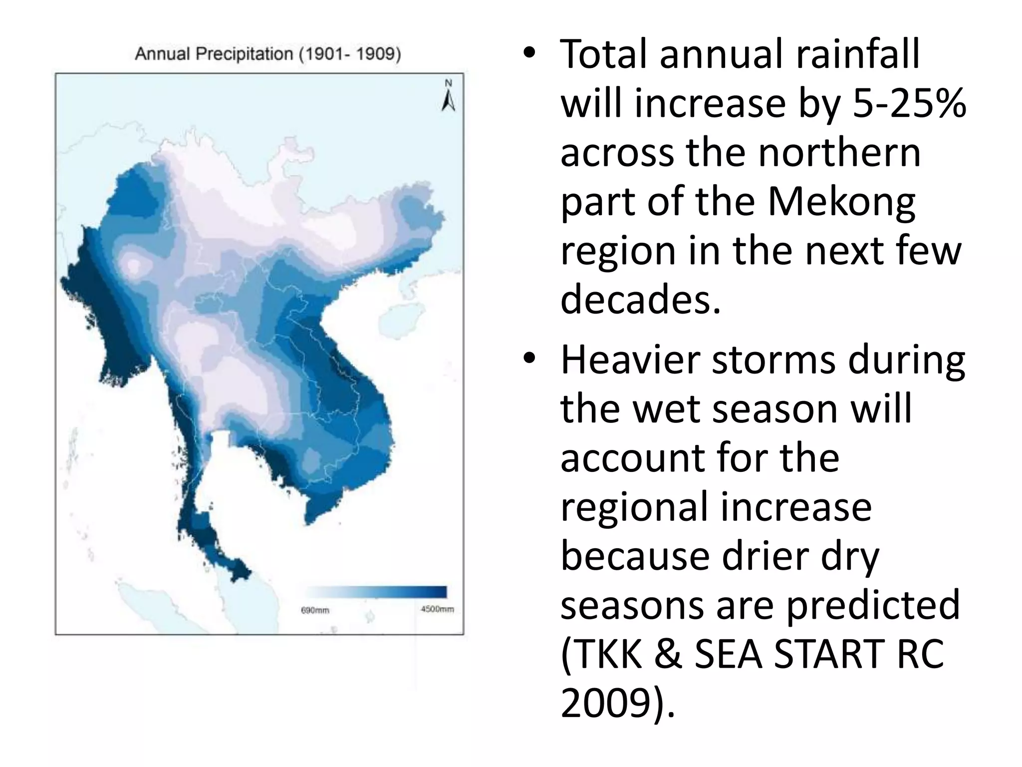 • Total annual rainfall
will increase by 5-25%
across the northern
part of the Mekong
region in the next few
decades.
• Heavier storms during
the wet season will
account for the
regional increase
because drier dry
seasons are predicted
(TKK & SEA START RC
2009).
 