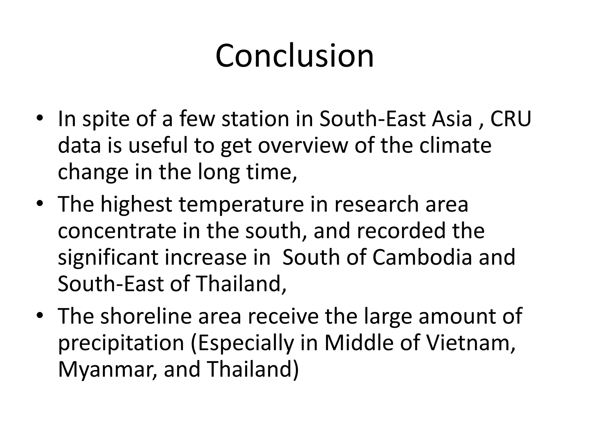 Conclusion
• In spite of a few station in South-East Asia , CRU
data is useful to get overview of the climate
change in the long time,
• The highest temperature in research area
concentrate in the south, and recorded the
significant increase in South of Cambodia and
South-East of Thailand,
• The shoreline area receive the large amount of
precipitation (Especially in Middle of Vietnam,
Myanmar, and Thailand)
 