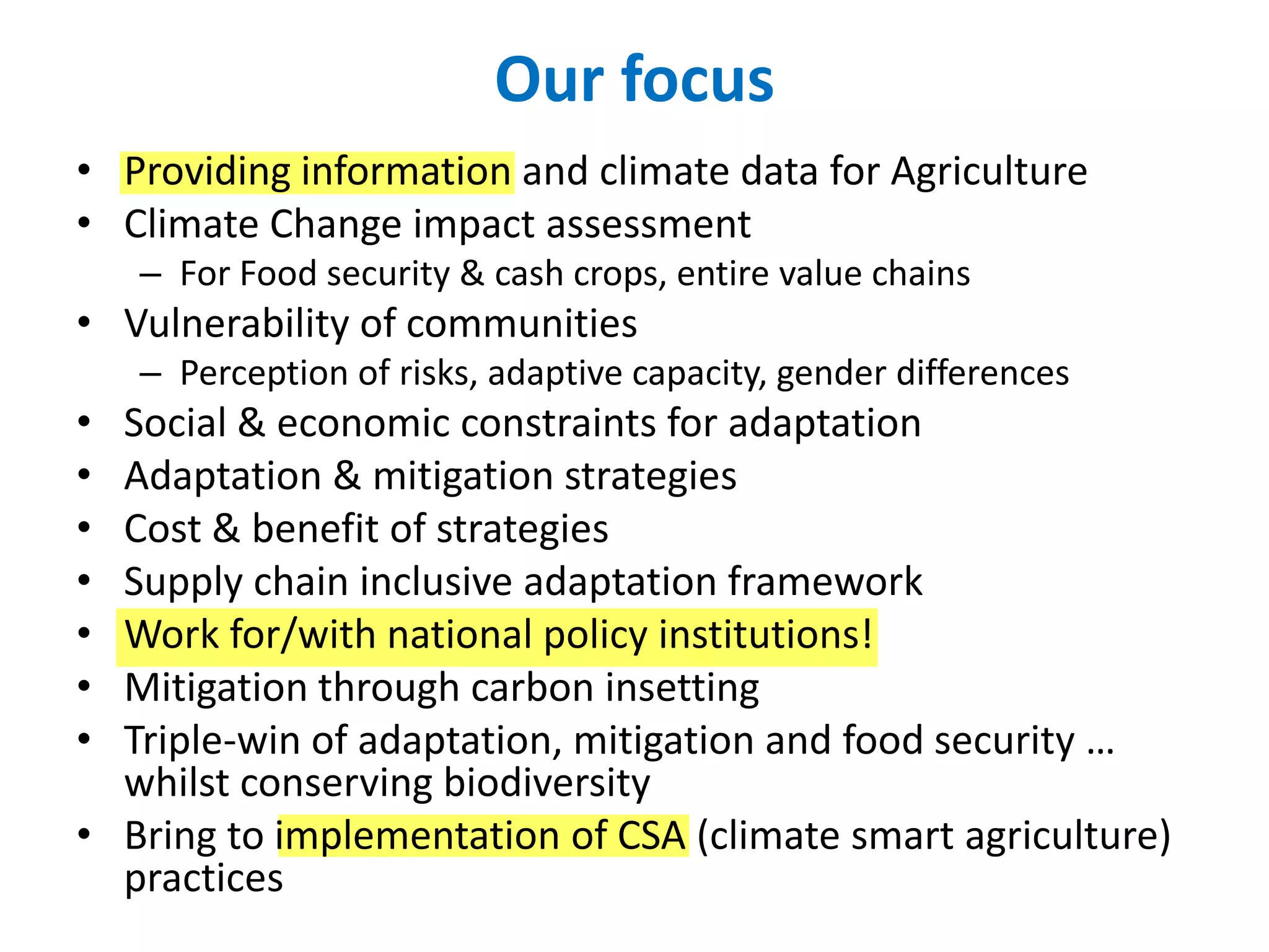 Our focus
• Providing information and climate data for Agriculture
• Climate Change impact assessment
– For Food security & cash crops, entire value chains
• Vulnerability of communities
– Perception of risks, adaptive capacity, gender differences
• Social & economic constraints for adaptation
• Adaptation & mitigation strategies
• Cost & benefit of strategies
• Supply chain inclusive adaptation framework
• Work for/with national policy institutions!
• Mitigation through carbon insetting
• Triple-win of adaptation, mitigation and food security …
whilst conserving biodiversity
• Bring to implementation of CSA (climate smart agriculture)
practices
 