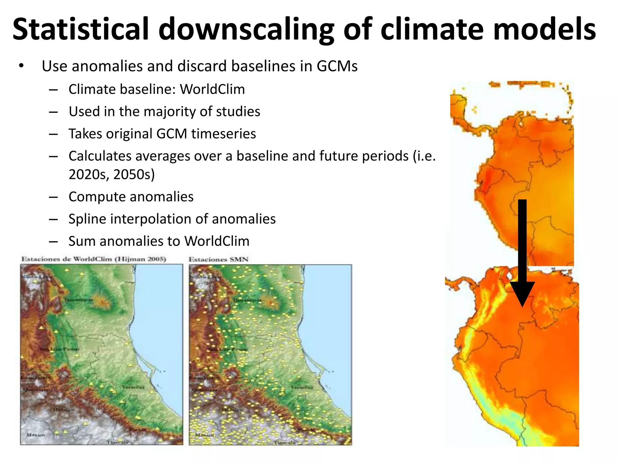 Statistical downscaling of climate models
• Use anomalies and discard baselines in GCMs
– Climate baseline: WorldClim
– Used in the majority of studies
– Takes original GCM timeseries
– Calculates averages over a baseline and future periods (i.e.
2020s, 2050s)
– Compute anomalies
– Spline interpolation of anomalies
– Sum anomalies to WorldClim
 