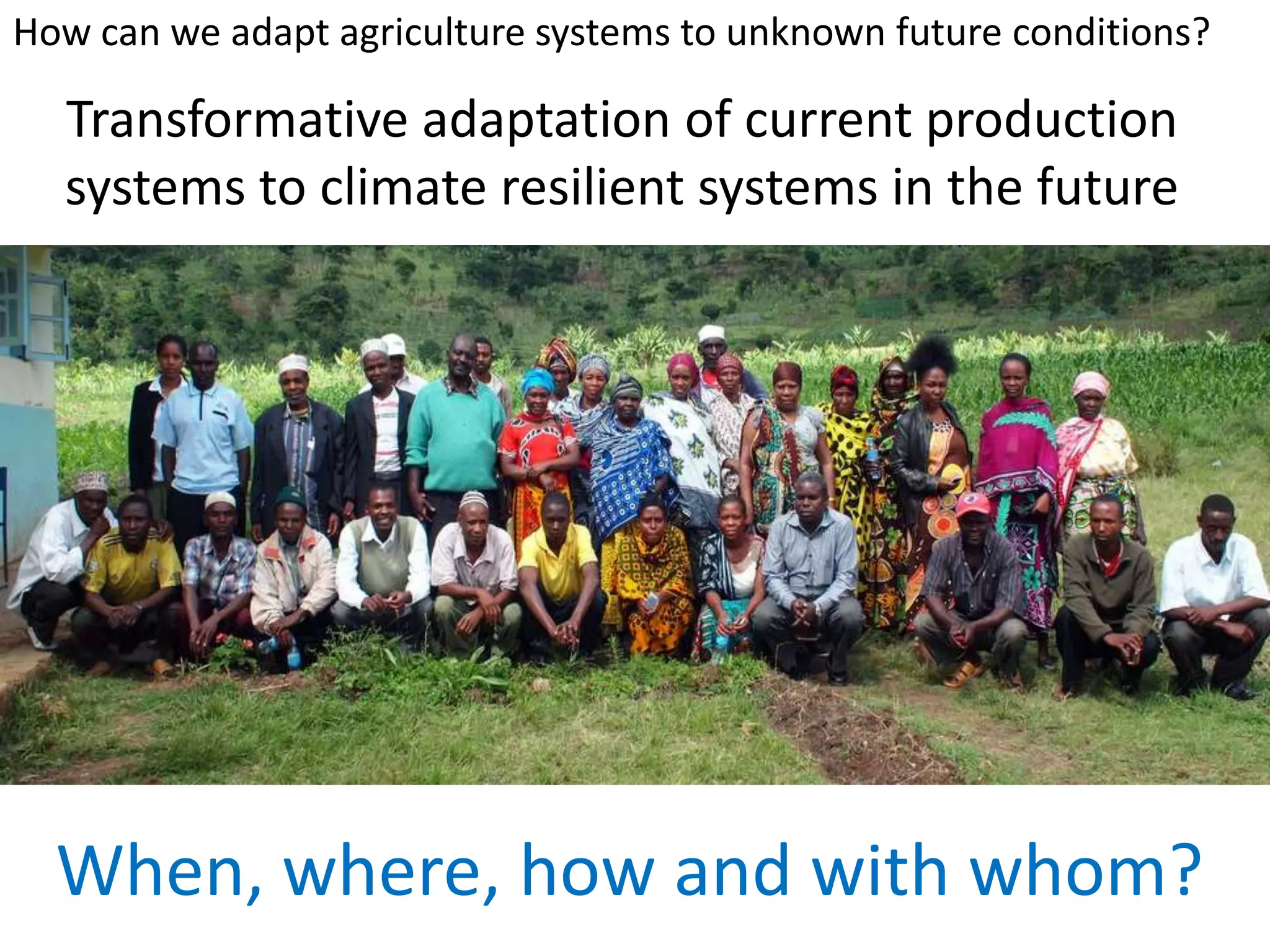 Transformative adaptation of current production
systems to climate resilient systems in the future
When, where, how and with whom?
How can we adapt agriculture systems to unknown future conditions?
 